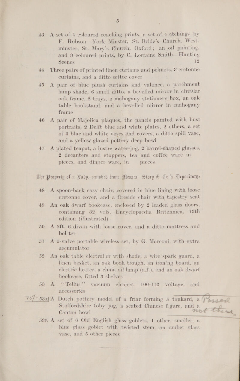 F. Robson—York Minster, St. Bride’s Church, West- minster, St. Mary’s Chureh, Oxford;. an oil painting, and 8 coloured prints, by C. Lorraine Smith—Hunting Scenes 12 44 Three pairs of printed linen curtains and pelmets, 2 cretonne curtains, and a ditto settee cover 45 A pair of biue plush curtains and valance, a parchment lamp shade, 6 small ditto, a bevelled mirror in circular oak frame, 2 trays, a mahogany stationery box, an oak table bookstand, and a bevelled mirror in mahogany frame 46 A pair of Majolica plaques, the panels painted with bust portraits, 2 Delft blue and white plates, 2 others, a set of 8 blue and white vases and covers, a ditto spill vase, and a yellow glazed pottery deep bow! 47 <A plated teapot, a lustre water-jug, 2 barrel-shaped glasses, 2 decanters and stoppers, tea and coffee ware in pieces, and dinner ware, in pieces The Nroperty of x Ladp, remobrd from Messrs. Story &amp; Co.'s Mepositorn. 48 A spoon-back easy chair, covered in blue lining with loose cretonne cover, and a fireside chair with tapestry seat 49 An oak dwarf bookcase, enclosed by 2 leaded glass doors, containing 32 vols. Encyclopaedia Britannica, 18th edition (illustrated) 50 A 2ft. 6 divan with loose cover, and a ditto mattress and bol ter 51 A 5-valve portable wireless set, by G. Marconi, with extra accumulator 52 An oak table electrol’er with shade, a wire spark guard, a Iinen basket, an oak book trough, an iren’ng board, an electric heater, a china oil lamp (e.f.), and an oak dwarf bookease, fitted 3 shelves 53 A “Tellus” vacuum cleaner, 100-110 ‘voltage, and accessories 787 “58a, A Dutch pottery model of a friar forming a tankard, a acd Pur Staffordshire toby jug, a seated Chinese f gure, and a an Canton bowl me ret Che 53B A set of 6 Old English glass goblets, 1 other, smaller, a blue glass goblet with twisted stem, an amber glass vase, and 5 other pieces  