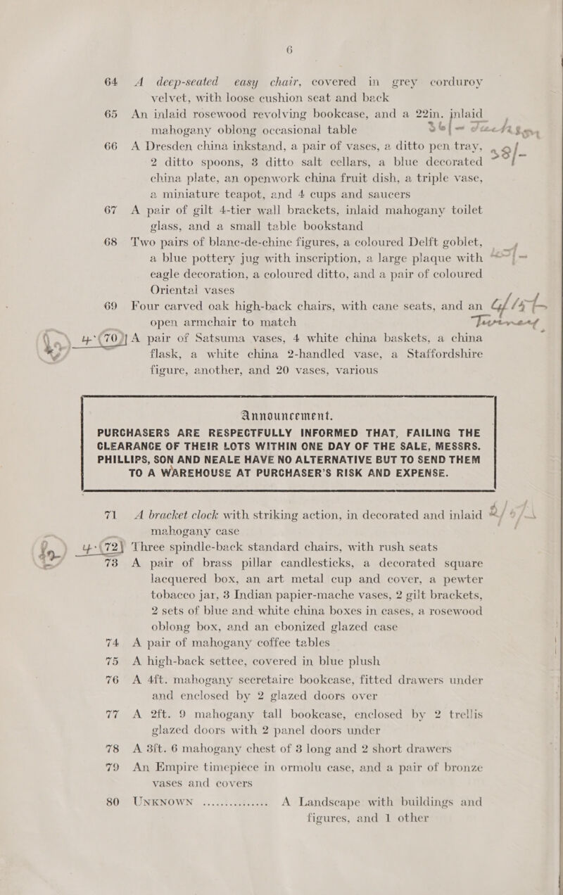 64 A deep-seated easy chair, covered in grey corduroy velvet, with loose cushion seat and back 65 An inlaid rosewood revolving bookcase, and a 22in. inlaid 2 { Ps ” mahogany oblong occasional table ool Sec dd gan, 66 A Dresden china inkstand, a pair of vases, a ditto pen tray, aal 2 ditto spoons, 3 ditto salt cellars, a blue decorated ~ % china plate, an openwork china fruit dish, a triple vase, 2 miniature teapot, and 4 cups and saucers 67 A pair of gilt 4-tier wall brackets, inlaid mahogany toilet glass, and a small table bookstand 68 ‘Two pairs of blanc-de-chine figures, a coloured Delft goblet, a blue pottery jug with inscription, a large plaque with ™ ~|~ eagle decoration, a coloured ditto, and a pair of coloured Oriental vases 69 Four carved oak high-back chairs, with cane seats, and an Gf he toe open armchair to match Jrpptwerf Pe ee 70), A pair of Satsuma vases, 4 white china baskets, a china *, 1G flask, a white china 2-handled vase, a Staffordshire figure, another, and 20 vases, various  Announcement. PURCHASERS ARE RESPECTFULLY INFORMED THAT, FAILING THE CLEARANCE OF THEIR LOTS WITHIN ONE DAY OF THE SALE, MESSRS. PHILLIPS, SON AND NEALE HAVE NO ALTERNATIVE BUT TO SEND THEM TO A WAREHOUSE AT PURCHASER’S RISK AND EXPENSE.  ; mahogany case | 4 \72) Three spindle-back standard chairs, with rush seats 73 A pair of brass pillar candlesticks, a decorated square lacquered box, an art metal cup and cover, a pewter tobacco jar, 3 Indian papier-mache vases, 2 gilt brackets, 2 sets of blue and white china boxes in cases, a rosewood oblong box, and an ebonized glazed case 74 <A pair of mahogany coffee tables 75 A high-back settee, covered in blue plush 76 <A 4ft. mahogany secretaire bookcase, fitted drawers under and enclosed by 2 glazed doors over 77 A 2ft. 9 mahogany tall bookcase, enclosed by 2 trellis glazed doors with 2 panel doors under 78 <A 38it. 6 mahogany chest of 3 long and 2 short drawers 79 An Empire timepiece in ormolu case, and a pair of bronze vases and covers 80° UNENOWN .....:1. G00 A Landseape with buildings and figures, and 1 other 