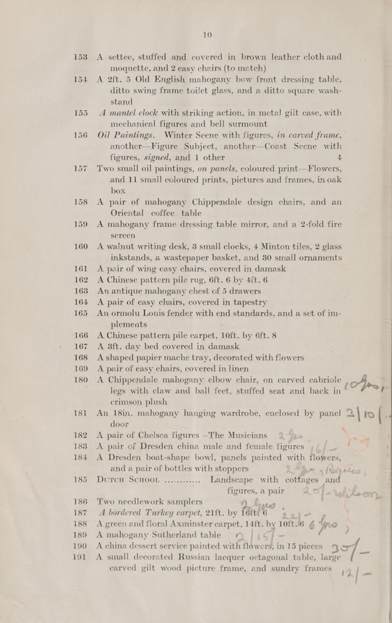A settee, stuffed and covered in brown leather cloth and moquette, and 2 easy chairs (to match) A 2ft. 5 Old English mahogany bow front dressing table, ditto swing frame toilet glass, and a ditto square wash- stand A mantel clock with striking action, in meta] gilt case, with mechanical figures and bell surmount another—Figure Subject, another—Coast Scene with figures, s7gned, and 1 other 4 Two small oil paintings, on panels, coloured print—F lowers, and 11 small coloured prints, pictures and frames, in oak box A pair of mahogany Chippendale design chairs, and an Oriental coffee table A mahogany frame dressing table mirror, and a 2-fold fire screen A walnut writing desk, 3 small clocks, 4 Minton tiles, 2 glass inkstands, a wastepaper basket, and 30 small ornaments A. pair of wing easy chairs, covered in damask A Chinese pattern pile rug, 6ft. 6 by 41t. 6 An antique mahogany chest of 5 drawers A pair of easy chairs, covered in tapestry An ormolu Louis fender with end standards, and a set of im- plements A Chinese pattern pile carpet, Loft. by 6ft. 8 A 3ft. day bed covered in damask A shaped papier mache tray, decorated with flowers A. pair of easy chairs, covered in linen A Chippendale mahogany elbow chair, on carved cabriole crimson plush An 18in. mahogany hanging wardrobe, enclosed by panel door A pair of Chelsea figures —The Musicians A pair of Dresden chia male and female figures A Dresden, boat-shape bowl, panels painted with flowers, and a pair of bottles with stoppers mn Moe LY SCHL Late «> Landscape with cottages and figures, a pair J Two needlework samplers /) 0 aw A bordered Turkey carpet, 21ft. by (6ft! 6 i A green and floral Axminster carpet, 14ft. by 10ft..6 &amp; tyne A mahogany Sutherland table ¢ | A china dessert service painted with flowers, in 15 pieces 597 A small decorated Russian lacquer octagonal table, large carved gilt wood picture frame, and sundry frames / I » oe — vad Maca