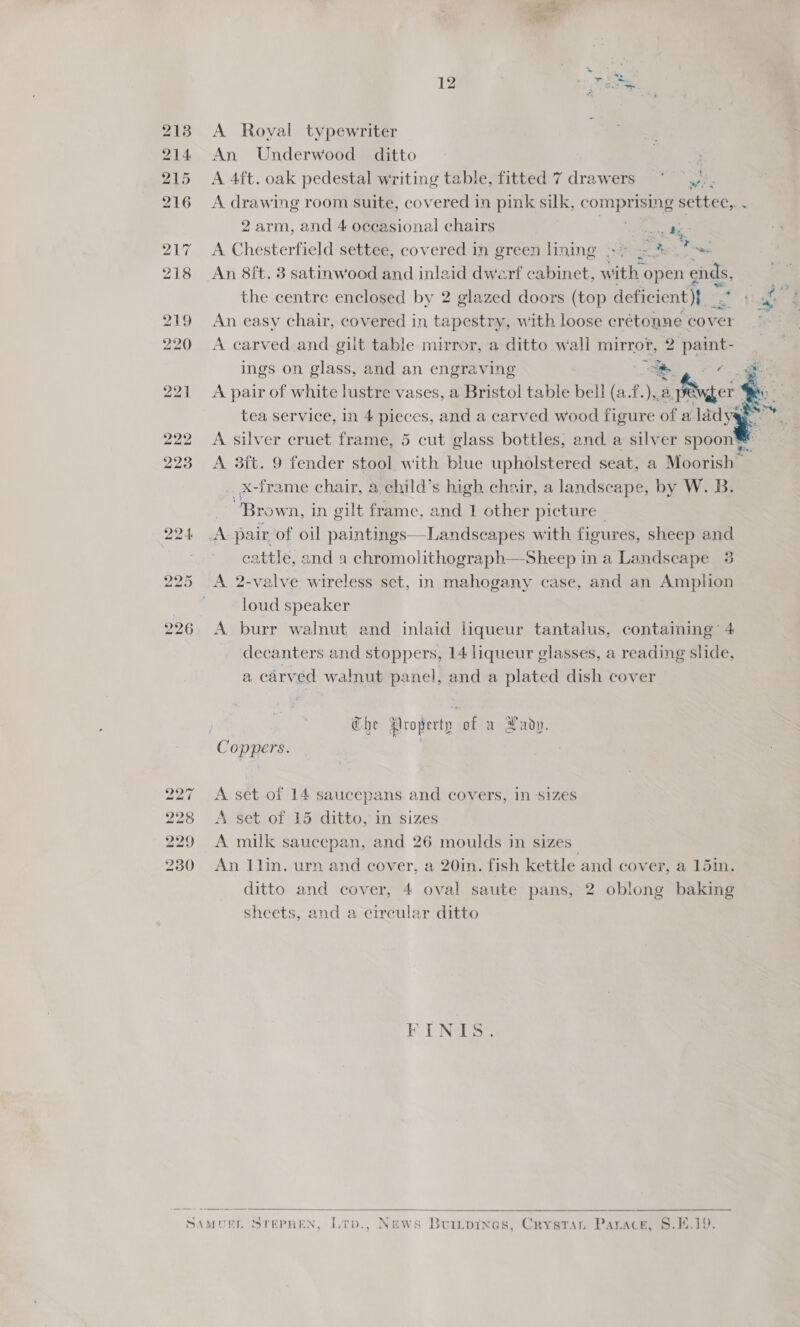 213 A Royal typewriter 214 An Underwood ditto 215 A 4ft. oak pedestal writing table, fitted 7 drawers ~° —,,-- 216 A drawing room suite, covered in pink silk, com pF settee,. . 2 arm, and 4 occasional chairs re i 217 A Chesterfield settee, covered in green lining .- + ee ss 18 An 8ft. 3 satinwood and inlaid dwerf cabinet, w vith open e€ ends, ae the centre enclosed by 2 glazed doors (top deficient)} 1 f 219 An easy chair, covered in tapestry, with loose crétonne cover fe 20 A carved and gilt table mirror, a ditto wall mirror, 2 paint- ings on glass, and an engraving a es 221 <A pair of white lustre vases, a Bristol table bell (a.f.),.¢ a pager ie eens  tea service, in 4 pieces, and a carved wood figure of a lady 222 A silver cruet frame, 5 cut glass bottles, and a silver spoon® 223 A 3ft. 9 fender stool with blue upholstered seat, a Moorish | _x-frame chair, a. child’s high chair, a landscape, by W. B. “Brown, in gilt frame, and 1 other picture 224 JA: pair of oil paintings—Landscapes with fieures, sheep and eattle, and a chromolithograph—Sheep in a Landscape 3 25 <A 2-valve wireless set, in mahogany case, and an Amplion loud speaker 26. A burr walnut and inlaid liqueur tantalus, containing’ 4 decanters and stoppers, 14 liqueur glasses, a reading slide, a carved walnut panel, and a plated dish cover no | Che Property of a Pady. Coppers. | bo ~ A set of 14 saucepans and covers, in -sizes A. set of 15 ditto, in sizes A milk saucepan, and 26 moulds in sizes An llin. urn and cover, a 20in. fish kettle and cover, a 151in. ditto and cover, 4 oval saute pans, 2 oblong baking sheets, and a circular ditto mm bw bw bw Co bh bw coo © tT. [NS  SAMUEL STEPHEN, Lrp., News Burtpines, Crystan Parace, 8.1.19. 