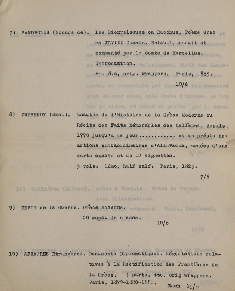 en XLVIII Uhants. Retabli,traduit et commenté par le Comte de Marcellus. Introdu¢iion. Sm. .8vo, ek wrappers. Paris, 1855. 10/6 8) DUFRENOY (Mme.). Beautés de l'Histoire de la Grbece Moderne ou Récits des Paits Mémoraples des Hellenes, depuis 1770 jusquta c@ JOUrescocecceeee Ct un précis des actions extraordinaires d'Ali~Pacha, ornées d'une | carte exacte et de 12 Vignettes. 3 vols. l12mo, half calf. Paris, 1825. 7/6 9) DEPOT de la Guerre. Grece Moderne. 20 maps. In a case. 10/6 10) AFFAIRES Etrangeres. Documents Diplomatiques. Négociations rela- tives &amp; la Rectification des Frontivres de la Grece, 3 parts. 4t0, orig wrappers. Paris, 1879-1880-1881, 15/-