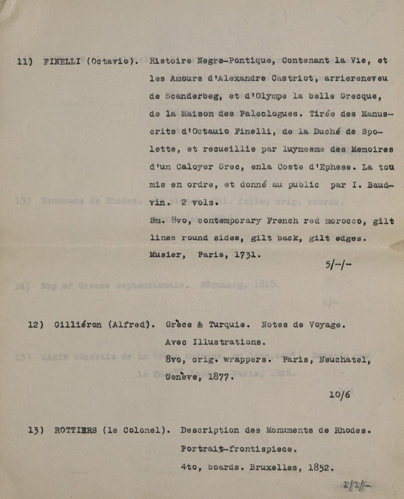 les Amours d'Alexandre Castriot, arriereneveu de Scanderbeg, et d'Olympe la belle Grecque, de la Maison des Paleologues. Tirée des Manus— crits d’Octauio Finelli, de la Duché de Spo- lette, et recueillie par luymesme des Memoires d'un Caloyer Grec, enla Coste d'’Ephese. La tow mis en ordre, et donndé au public par I. Baud vin. 2 vols. Sm. Svo, contemporary French red morocco, gilt lines round sides, gilt back, gilt edges. 5/-/- Musier, Paris, 1731. 12) Gdilliéron (Alfred). Gréece &amp; Turquie. Notes de Voyage. Avec Illustrations. 8vo, orig. wrappers. Paris, Neuchatel, Geneve, 1877. 10/6 13) ROTTIERS (le Colonel). Description des Monuments de Rhodes. Portrait—-frontispiece. 4t0, boards. Bruxelles, 1852. Eft