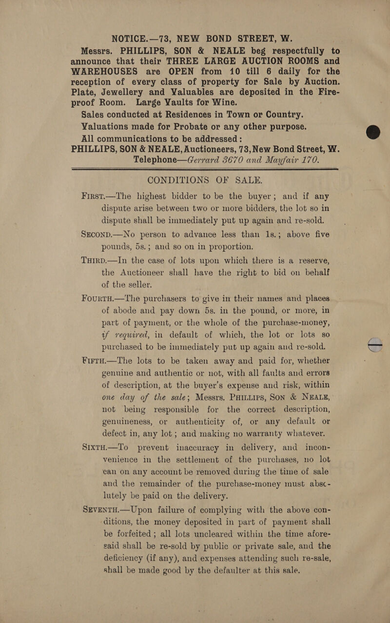 NOTICE.—73, NEW BOND STREET, W. Messrs. PHILLIPS, SON &amp; NEALE beg respectfully to announce that their THREE LARGE AUCTION ROOMS and WAREHOUSES are OPEN from 10 till 6 daily for the reception of every class of property for Sale by Auction. Plate, Jewellery and Valuables are deposited in the Fire- proof Room. Large Yaults for Wine. Sales conducted at Residences in Town or Country. Valuations made for Probate or any other purpose. All communications to be addressed : PHILLIPS, SON &amp; NEALE, Auctioneers, 73, New Bond Street, W. , Telephone—Gerrard 3670 and Mayfair 170.   CONDITIONS OF SALE. First.—The highest bidder to be the buyer; and if any dispute arise between two or more bidders, the lot so in dispute shall be immediately put up again and re-sold. SECOND.—No person to advance less than 1s.; above five pounds, 5s.; and so on in proportion. THIRD.—In the case of lots upon which there is a reserve, the Auctioneer shall have the right to bid on behalf af the seller. FourtH.—The purchasers to give in their names and places of abode and pay down 5s. in the pound, or more, in part of payment, or the whole of the purchase-money, uf required, in default of which, the lot or lots so purchased to be immediately put up again and re-sold. Virtu.—The lots to be taken away and paid for, whether genuine and authentic or not, with all faults and errors of description, at the buyer’s expense and risk, within one day of the sale; Messrs, Ponies, SON &amp; NEALE, not being responsible for the correct description, genuineness, or authenticity of, or any default or defect in, any lot; and making no warranty whatever. SixtH.—To prevent inaccuracy in delivery, and incon- venience in the settlement of the purchases, no lot can on any account be removed during the time of sale and the remainder of the purchase-money must absc- lutely be paid on the delivery. SEVENTH.—Upon failure of complying with the above con- ditions, the money deposited in part of payment shall be forfeited ; all lots uncleared within the time afore- said shall be re-sold by public or private sale, and the deficiency (if any), and expenses attending such re-sale, shall be made good by the defaulter at this sale.