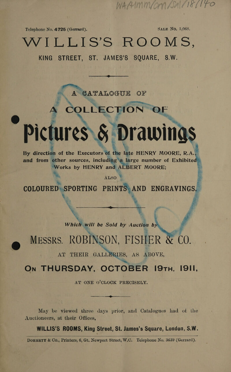 WAMIMIN(aM Jal lief re Telephone No. 4725 (Gerrard). SALE No. 5,068. WILLIS’S ROOMS, KING STREET, ST. JAMES’S SQUARE, 8.W.  ia  By aa | of the a 1 Me HENRY MOORE, R.A. ‘ and from other sources, including'a _large number of Exhibited) “Works by HENRY and A ERT MOORE; 3 * a, ° COLOURED. SPORTING poy ENGRAVINGS, \ ee am ie be Sold by Auction b ® MESSRS. ROBINSON, FISHER AT THEIR GALL Ne AS ABOVE, On THURSDAY, OCTOBER 19TH, IQII, AT ONE O’CLOCK PRECISELY.  ——— May be viewed three days prior, and Catalogues had of the Auctioneers, at their Offices, WILLIS’S ROOMS, King Street, St. James’s Square, London, S.W.   DoHERTY &amp; Co., Printers, 6, Gt. Newport Street, W.C. Telephone No, 3639 (Gerrard).
