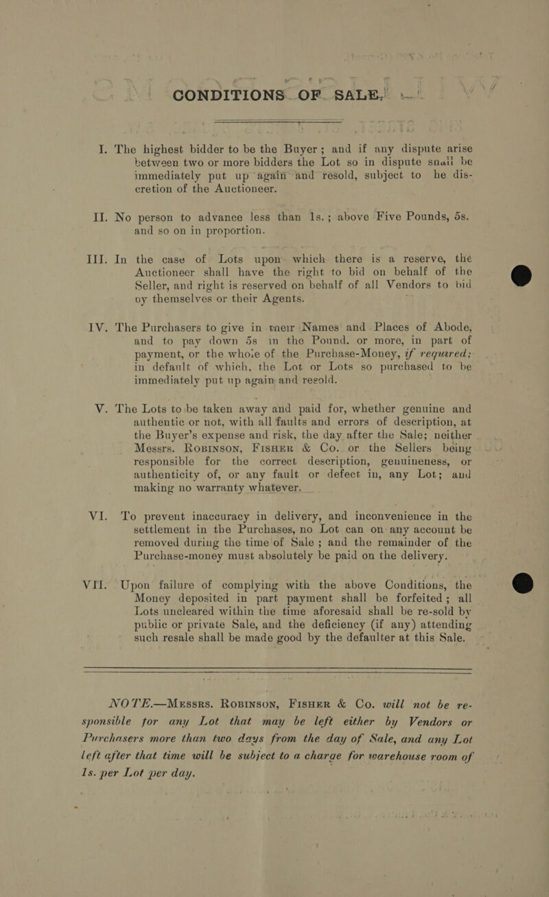 CONDITIONS OF SALE.  I. The highest bidder to be the Buyer; and if any dispute arise between two or more bidders the Lot so in dispute snail be immediately put up again “and resold, subject to he dis- cretion of the Auctioneer. II. No person to advance less than 1s.; above Five Pounds, ds. and so on in proportion. III. In the case of Lots upon which there is a reserve, the Auctioneer shall have the right to bid on behalf of the Seller, and right is reserved on behalf of all Vendors to bid vy themselves or their Agents. JV. The Purchasers to give in taeir Names and Places of Abode, and to pay down 5s in the Pound. or more, in part of payment, or the whore of the Purchase-Money, 7f requred; in default of which, the Lot or Lots so purchased to be immediately put up again and resold. V. The Lots to be taken away and paid for, whether genuine and authentic or not, with all faults and errors of description, at the Buyer’s expense and risk, the day after the Sale; neither Messrs. Roginson, Fisuer &amp; Co.. or the Sellers being responsible for the correct description, genuineness, or authenticity of, or any fault or defect in, any Lot; and making no warranty whatever. _ VI. To prevent inaccuracy in delivery, and inconvenience in the settlement in the Purchases, no Lot can on: any account be removed during the time of Sale ; and the remainder of the Purchase-money must absolutely be paid on the delivery. VII. Upon failure of complying with the above Conditions, the Money deposited in part payment shall be forfeited; all — Lots uncleared within the time aforesaid shall be re-sold by public or private Sale, and the deficiency Gif any) attending such resale shall be made good by the defaulter at this Sale.   NOTE.—MeEssrs. Ropinson, FisHeR &amp; Co. will not be re- sponsible for any Lot that may be left either by Vendors or Purchasers more than two days from the day of Sale, and any Lot left after that time will be subject to a charge for warehouse room of 1s. per Lot per day.  
