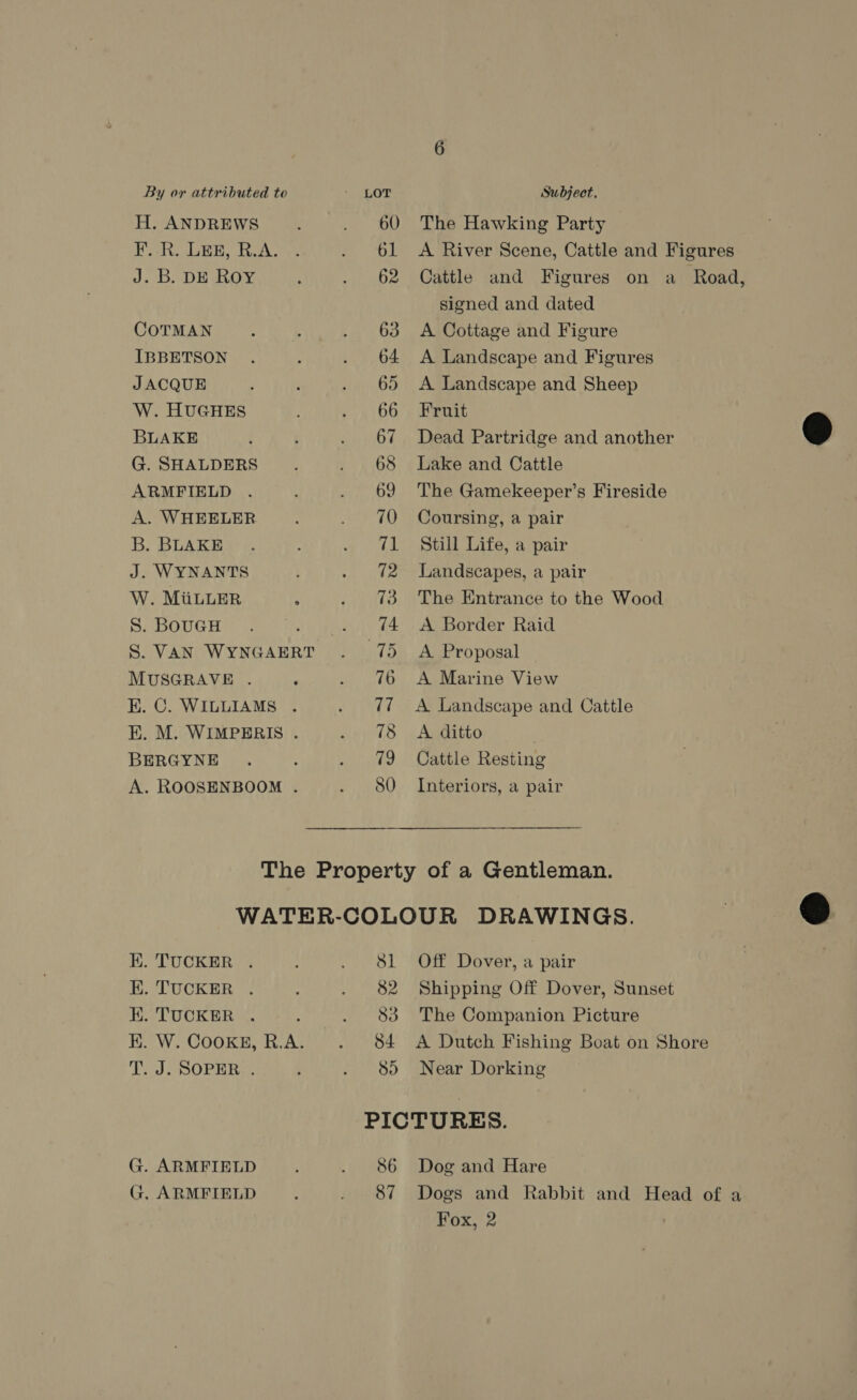 H. ANDREWS F..R. LEE, R.A. J. Db. DE ROY COTMAN IBBETSON JACQUE W. HUGHES BLAKE G. SHALDERS ARMFIELD A. WHEELER B. BLAKE J. WYNANTS W. MiuLLER S. BOUGH S. VAN WYNGAERT MUSGRAVE . EK. C. WILLIAMS . EK. M. WIMPERIS . BERGYNE A. ROOSENBOOM . The Hawking Party A River Scene, Cattle and Figures Cattle and Figures on a Road, signed and dated A Cottage and Figure A Landscape and Figures A Landscape and Sheep Fruit Dead Partridge and another Lake and Cattle The Gamekeeper’s Fireside Coursing, a pair Still Life, a pair Landscapes, a pair The Entrance to the Wood A Border Raid A Proposal A Marine View A Landscape and Cattle A ditto Cattle Resting Interiors, a pair K. TUCKER . EK. TUCKER . H. TUOKER «. K. W. CookKg, R.A. T. J. SOPER:. G. ARMFIELD G. ARMFIELD Off Dover, a pair Shipping Off Dover, Sunset The Companion Picture A Dutch Fishing Boat on Shore Near Dorking 86 87 Dog and Hare Dogs and Rabbit and Head of a Fox, 2  