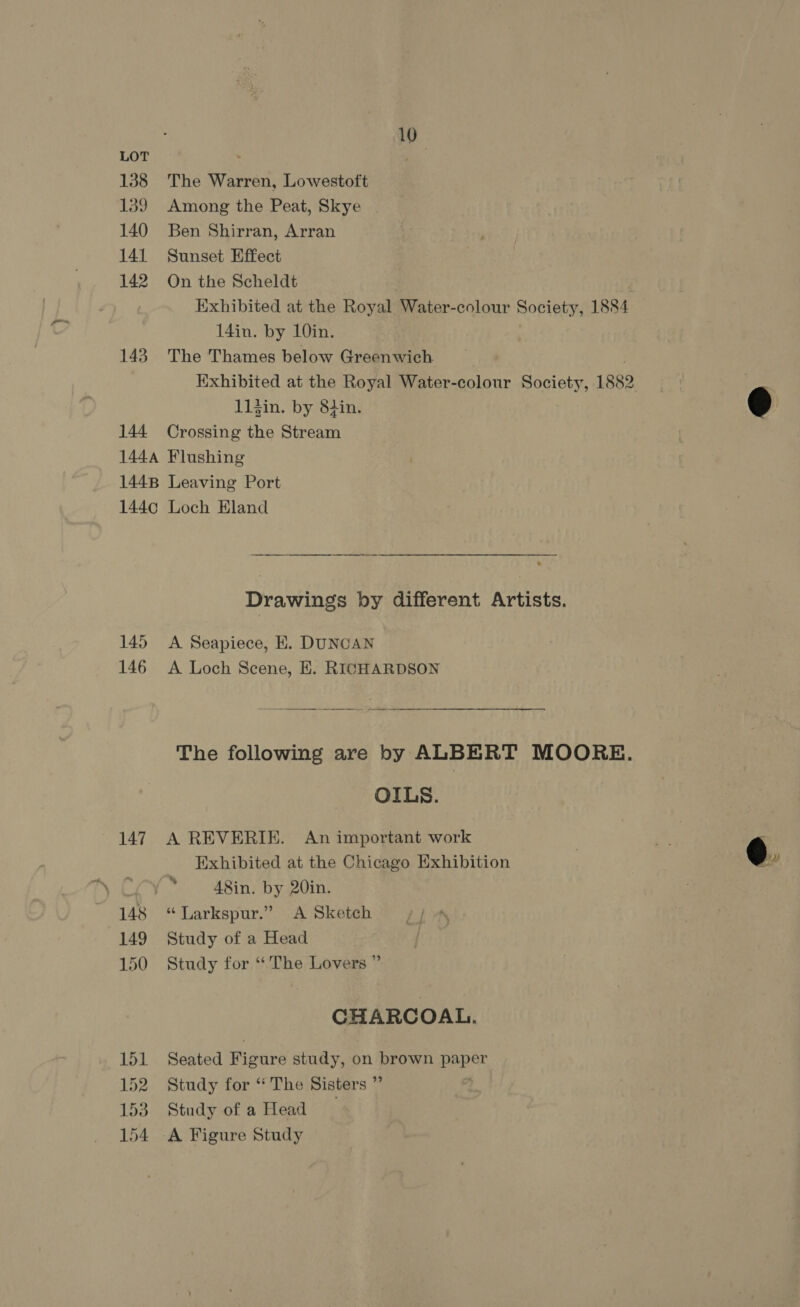 LOT 138 139 140 141 142 143 144 144A 1448 144¢ 145 146 147 148 149 150 151 By 153 154 10° The Warren, Lowestoft Among the Peat, Skye | Ben Shirran, Arran Sunset Effect On the Scheldt Exhibited at the Royal Water-colour Society, 1884 14in. by 10in. The Thames below Greenwich Exhibited at the Royal Water-colour Society, 1882 . 114in. by 8tin. © Crossing the Stream | Flushing Leaving Port Loch Eland Drawings by different Artists. A Seapiece, E. DUNCAN A Loch Scene, E. RICHARDSON The following are by ALBERT MOORE. OILS. A REVERIE. An important work Pig Exhibited at the Chicago Exhibition | @. A8in. by 20in. “ Larkspur.” <A Sketch Study of a Head Study for ‘The Lovers ” CHARCOAL. Seated Wears study, on brown paper Study for “The Sisters ”’ Study of a Head A Figure Study
