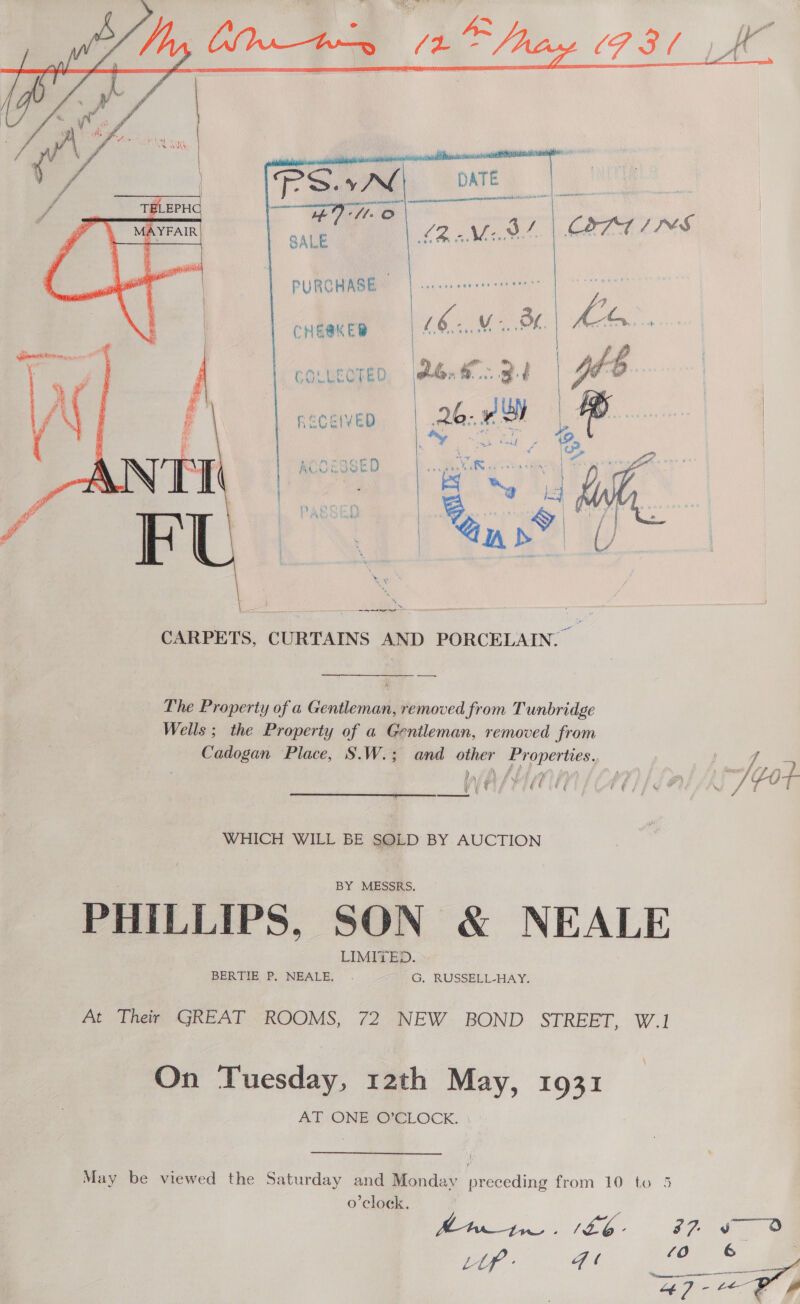     PURCHASE — | CHEAKED id ., OF GOLWEOTED Yarn 3. ceceven | 26. OF    The Property of a Gentleman, removed from Tunbridge Wells ; the Property of a Gentleman, removed from Cadogan Place, S.W.; and other Properties. nf f wasn (C1) | fal AS) Got  WHICH WILL BE SOLD BY AUCTION BY MESSRS. PHILLIPS, SON &amp; NEALE LIMITED. BERTIE P. NEALE, G, RUSSELL-HAY. At Their GREAT ROOMS, 72 NEW BOND STREET, W.1 On Tuesday, 12th May, 1931 AT ONE GGLOCK. ' May be viewed the Saturday and Monday preceding from 10 to 5 o’clock.