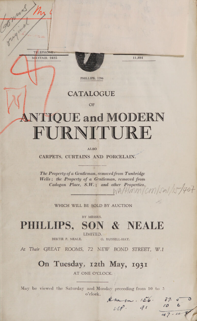  PHILLIPS, 1796 CATALOGUE \NTIQUE and MODERN ~ FURNITURE ALSO CARPETS, CURTAINS AND PORCELAIN. | The Property of a Gentleman, removed from Tunbridge Wells ; the Property of a Genileman, removed from » \ UIE TEC UE  WHICH WILL BE SQLD BY AUCTION PHILLIPS, SON &amp; NEALE At Thew GREAT “ROOMS, 72 NEW. BOND STREET,. W.1 On Tuesday, 12th May, 1931 AT ONBOsCLOCK. May be viewed the Saturday and Monday preceding from 10 to 5 o'clock. :  