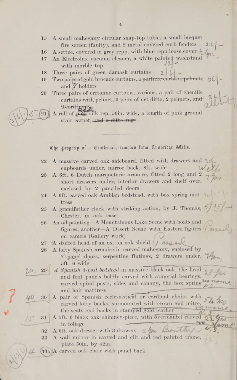 15 A small mahogany circular snap-top table, a small lacquer fire screen (faulty), and 2 metal covered curb fenders 2¢ | al 16 A settee, covered in grey repp, with blue repp loose cover ~_/, 17 An Electrolux vacuum cleaner, a white painted washstand pee with marble top y bs ie 18 Three pairs of green damask curtains | bl. ss 19 Two pairs of gold brocade curtains, ae 2a n-pelmets 5/ » and 7 holders 20 Three pairs of cretonne curtains, various, a pair of chenille curtains with pelmet, 5 pairs of net ditto, 2 pelmets, amc 4 Neg - A roll of At silk rep, 50in. wide, a length of pink ground stair carpet,_pad-e-citte-rug=  The Property of w Gentleman, removed from Cunbridge dilells. 22 A massive carved oak sideboard, fitted with drawers and 4 6) i cupboards under, mirror back, 8ft. wide. / és 23 A 6ft. 6 Dutch marqueterie armoire, fitted 2 long and 2 4 Shoe short drawers under, interior drawers and shelf over, wie enclosed by 2 panelled doors 24 A 6ft. carved oak Arabian bedstead, with box spring mat- UW.   tress = ) 25 A grandfather clock with striking action, by J. Thomas, 3] 13/ oa Chester, in oak case 26 An oil painting—A Mountainous Lake Scene with boats and | ~ figures, another—A Desert Scene with Eastern figures / ws Ps on camels (Gallery work) « +. _ 27 cA stuffed head of an ox, on oak shield |/ #ag_e- &amp; 28 A a Spanish armoire in carved mahogany, Saino: by panel dc doors, serpentine flutings, 2 drawers under, Vies “ae 6 wide MANIA Lo. 29'| A Spanish 4-post bedstead in massive black oak, the head 4 o 4 7 oa le A and foot panels boldly carved with armorial bearings, Yee carved spiral posts, sides and canopy, the box spring 4° oe . 4 and hair mattress mares ae a A 3 Go 30 | A pair of Spanish ecclesiastical or cardinal chairs with 5 hod | - earved lofty backs, surmounted with crown and 1 mitre, 4. Wg . the seats and backs in stamped gold Teather ~ ER 31 | A 5ft. 6 black oak chimney-piece, with Overmantel carved 4 iF ‘ i lag Sn a CR 4 ; n foliage aw”, larn-t' 32 A 6ft. oak dresser with 3 drawers &lt;2 4pto [Se An, 33 A wall mirror in carved and gilt and red painted frame, : plate 50in. by 42in. ] ibe BBs, A carved oak chair with panel back