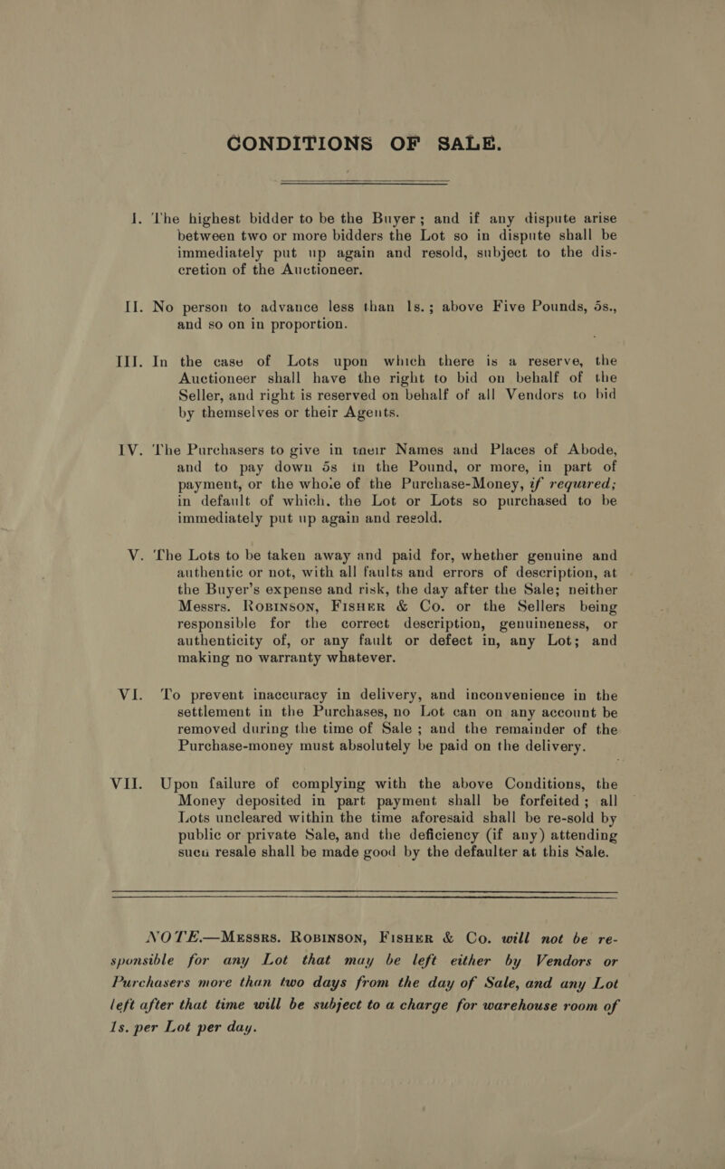 CONDITIONS OF SALE.  The highest bidder to be the Buyer; and if any dispute arise between two or more bidders the Lot so in dispute shall be immediately put up again and resold, subject to the dis- cretion of the Auctioneer. No person to advance less than ls.; above Five Pounds, 5s., and so on in proportion. In the cass of Lots upon which there is a reserve, the Auctioneer shall have the right to bid on behalf of the Seller, and right is reserved on behalf of all Vendors to bid by themselves or their Agents. ‘The Purchasers to give in taeir Names and Places of Abode, and to pay down ds in the Pound, or more, in part of payment, or the whoie of the Purchase-Money, if required; in default of which. the Lot or Lots so purchased to be immediately put up again and regold. authentic or not, with all faults and errors of description, at the Buyer’s expense and risk, the day after the Sale; neither Messrs. Roprinson, Fisher &amp; Co. or the Sellers being responsible for the correct description, genuineness, or authenticity of, or any fault or defect in, any Lot; and making no warranty whatever. To prevent inaccuracy in delivery, and inconvenience in the settlement in the Purchases, no Lot can on any account be removed during the time of Sale ; and the remainder of the Purchase-money must absolutely be paid on the delivery. Upon failure of complying with the above Conditions, the Money deposited in part payment shall be forfeited; all Lots uncleared within the time aforesaid shall be re-sold by public or private Sale, and the deficiency (if any) attending sucu resale shall be made good by the defaulter at this Sale.