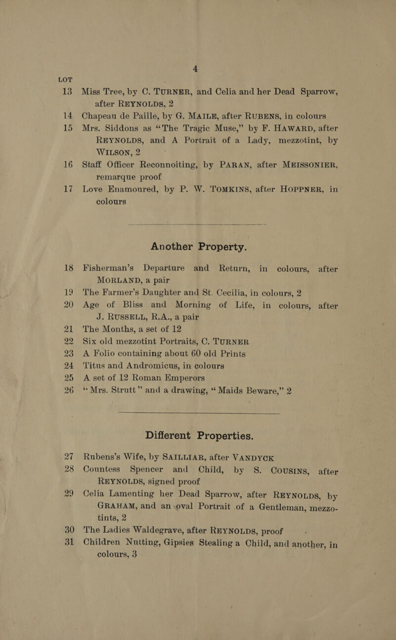 LOT 13 14 15 16 17 27 28 29 30 31 4 Miss Tree, by C. TURNER, and Celia and her Dead Sparrow, after REYNOLDS, 2 Chapeau de Paille, by G. MAILE, after RUBENS, in colours Mrs. Siddons as “The Tragic Muse,” by F. HAWARD, after REYNOLDS, and A Portrait of a Lady, mezzotint, by WILSON, 2 Staff Officer Reconnoiting, by PARAN, after MEISSONIER, remarque proof Love Enamoured, by P. W. TOMKINS, after HOPPNER, in colours  Another Property. Fisherman’s Departure and Return, in colours, after MORLAND, a pair The Farmer’s Daughter and St. Cecilia, in colours, 2 Age of Bliss and Morning of Life, in colours, after J. RUSSELL, R.A., a pair The Months, a set of 12 Six old mezzotint Portraits, C. TURNER A Folio containing about 60 old Prints Titus and Andromicus, in colours A set of 12 Roman Emperors “Mrs. Strutt” and a drawing, “ Maids Beware,” 2  Different Properties. Rubens’s Wife, by SAILLIAR, after VANDYCK Countess Spencer and Child, by S. Cousmns, after REYNOLDS, signed proof Celia Lamenting her Dead Sparrow, after REYNOLDS, by GRAHAM, and an.oval Portrait of a Gentleman, mezzo- tints, 2 The Ladies Waldegrave, after REYNOLDS, proof Children Nutting, Gipsies Stealing a Child, and another, in