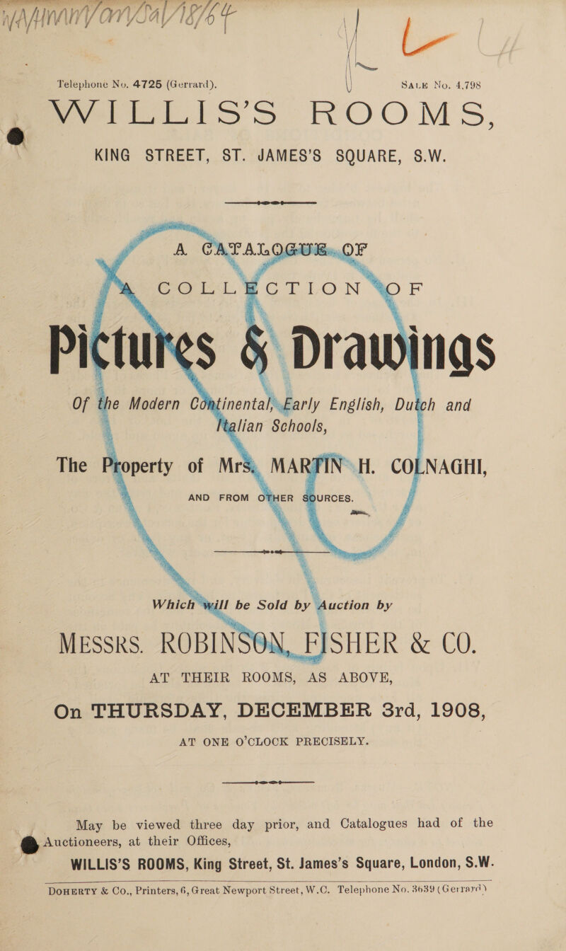 Ta, Wn VOnpay) a/b | yf Fi Telephone No. 4725 (Gerrard), SALE No, 4,798 Set iss ROOMS, KING STREET, ST. JAMES’S SQUARE, S.W.  OF    couc¥crion™ SE § Draw ings   MESSRS. AT THEIR ROOMS, AS ABOVE, On THURSDAY, DECEMBER 3rd, 1908, AT ONE O'CLOCK PRECISELY. May be viewed three day prior, and Catalogues had of the Auctioneers, at their Offices, WILLIS’S ROOMS, King Street, St. James’s Square, London, S.W. 