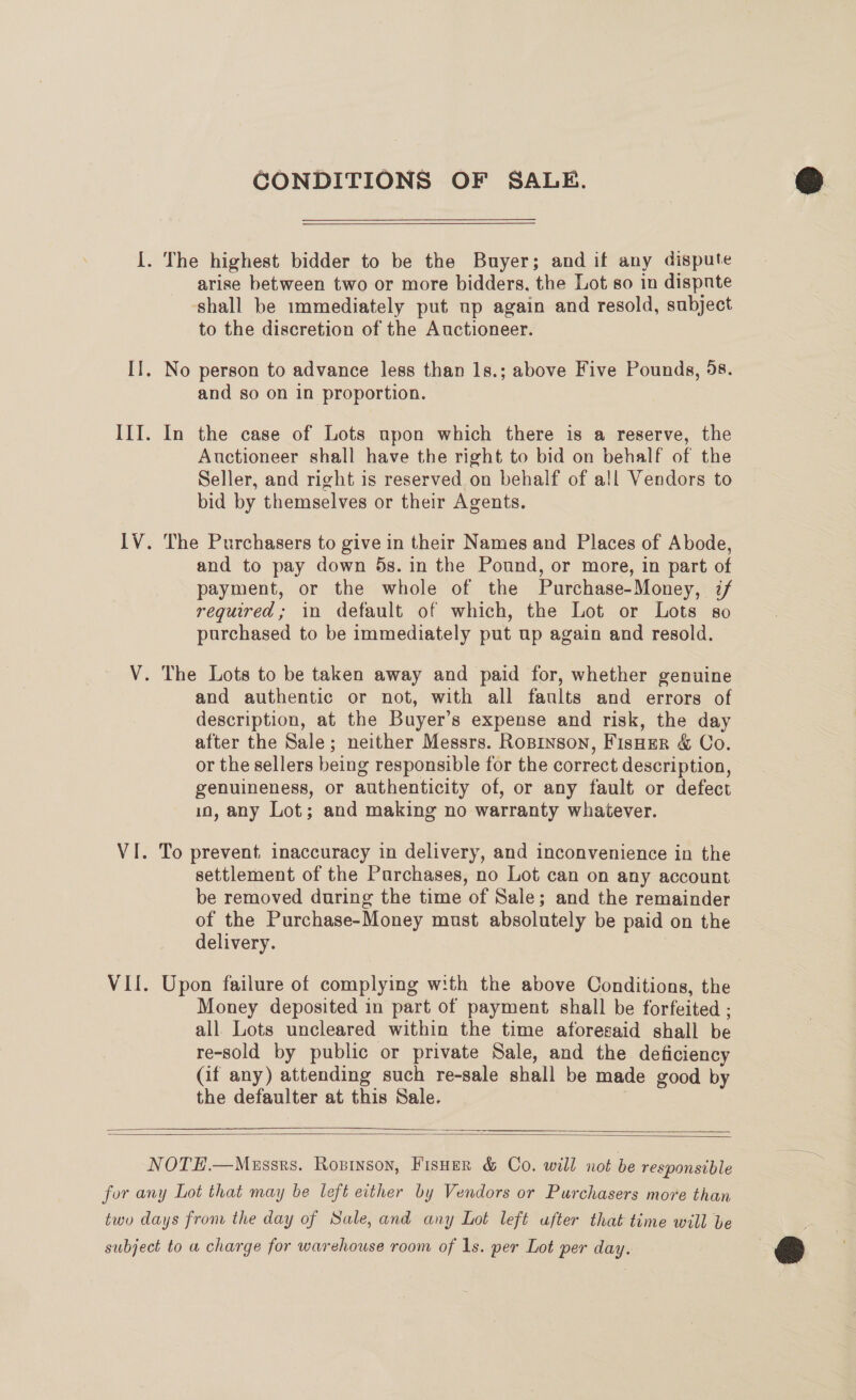 CONDITIONS OF SALE. arise between two or more bidders, the Lot so in dispnte shall be immediately put up again and resold, subject to the discretion of the Auctioneer. and so on in proportion. Auctioneer shall have the right to bid on behalf of the Seller, and right is reserved on behalf of all Vendors to bid by themselves or their Agents. and to pay down 5s. in the Pound, or more, in part of payment, or the whole of the Purchase-Money, :/ required; in default of which, the Lot or Lots so purchased to be immediately put up again and resold. and authentic or not, with all faults and errors of description, at the Buyer’s expense and risk, the day after the Sale; neither Messrs. Roprnson, FisHEer &amp; Co. or the sellers being responsible for the correct description, genuineness, or authenticity of, or any fault or defect in, any Lot; and making no warranty whatever. To prevent, inaccuracy in delivery, and inconvenience in the settlement of the Purchases, no Lot can on any account be removed during the time of Sale; and the remainder of the Purchase-Money must absolutely be paid on the delivery. Upon failure of complying with the above Conditions, the Money deposited in part of payment shall be forfeited ; all. Lots uncleared within the time aforesaid shall be re-sold by public or private Sale, and the deficiency (if any) attending such re-sale shall be made good by the defaulter at this Sale. |   