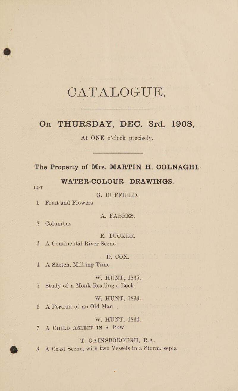 APN TOGA) i:   On THURSDAY, DEC. 3rd, 1908, At ONE o’clock precisely.   The Property of Mrs. MARTIN H. COLNAGHI. WATER-COLOUR DRAWINGS. LOT G. DUFFIELD. 1 Fruit and Flowers A. FABRES. 2 Columbus KH. TUCKER. 3 <A Continental River Scene D. COX. 4 <A Sketch, Milking Time W. HUNT, 1835. 5 Study of a Monk Reading a Book W. HUNT, 1833. 6 <A Portrait of an Old Man . W.aHUNT, £834. 7 A CHILD ASLEEP IN A PEW T. GAINSBOROUGH, R.A.