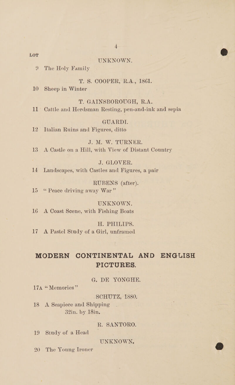 LOT UNKNOWN. 9 The Holy Family T. S. COOPER, R.A., 1861. 10 Sheep in Winter T GAINSBOROUGH, B.A. 11 Cattle and Herdsman Resting, pen-and-ink and sepia GUARDE. 12 Italian Ruins and Figures, ditto J. M. W. TURNER. 13 A Castle on a Hill, with View of Distant Country J. GLOVER. 14 Landscapes, with Castles and Figures, a pair RUBENS (after). 15 “ Peace driving away War” UNKNOWN. 16 <A Coast Scene, with Fishing Boats EH. PHILAPS, 17 A Pastel Study of a Girl, unframed MODERN CONTINENTAL AND ENGUISH PICTURES. G. DE YONGHE. 17A * Memories” SCHUTZ, 1880. 18 <A Seapiece and Shipping 32in. by 18in. R. SANTORO. 19 Study of aHead © UNKNOWN. 20 The Young Ironer