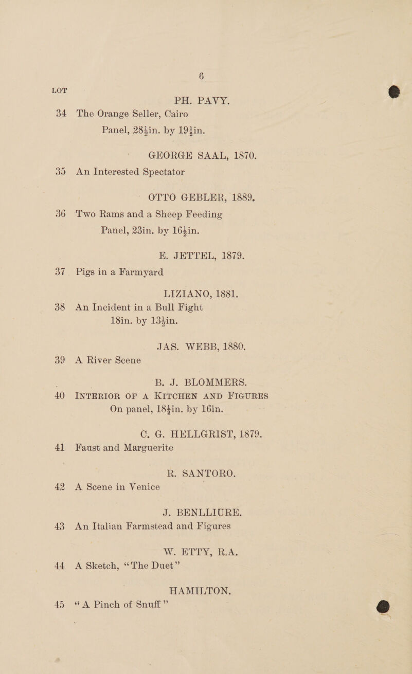 a4 oo 36 38 a9 40 41 42 43 44 6 PH, PAVY, The Orange Seller, Cairo Panel, 284in. by 19}in. GEORGE SAAL, 1870. An Interested Spectator OTTO GEBLER, 1889. Two Rams and a Sheep Feeding Panel, 23in. by 16din. E.. JWTTEL, 1379. Pigs in a Farmyard LIZIANO, 1881. An Incident in a Bull Fight 18in. by 13$in. JAS. WEBB, 1880. A River Scene | Bay BLOMMERS. INTERIOR OF A KITCHEN AND FIGURES On panel, 184in. by 16in. C. G. HELLGRIST, 1879. Faust and Marguerite R. SANTORO. A Scene in Venice J. BENLLIURE. An Italian Farmstead and Figures W.. ETRY, RAs A Sketch, “The Duet”’ HAMILTON. ‘A Pinch of Snuff”