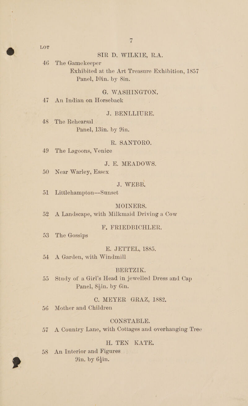 ‘a LOT SIR D. WILKIE, R.A. 46 The Gamekeeper Exhibited at the Art Treasure Exhibition, 1857 Panel, 10in. by 8in. G. WASHINGTON. 47 An Indian on Horseback J. BENLLIURE. 48 The Rehearsal Panel, Ijin. by 9in, R. SANTORO. 49 The Lagoons, Venice J. KE. MEADOWS. 50 Near Warley, Essex J. WEBB. ol Littlehampton--Sunset MOINERS. 52 A Landscape, with Milkmaid Driving a Cow F, FRIEDBICHLER. d3 The Gossips K. JETTEL, 1885. 54 &lt;A Garden, with Windmill BERTZIK. Study of a Girl’s Head in jewelled Dress and Cap Panel, 84in. by 6in. Qn Cr C. MEYER GRAZ, 1882. 56 Mother and Children CONSTABLE. 57 A Country Lane, with Cottages and overhanging Tree H. TEN KATE, 58 An Interior and Figures Jim, by Osin.