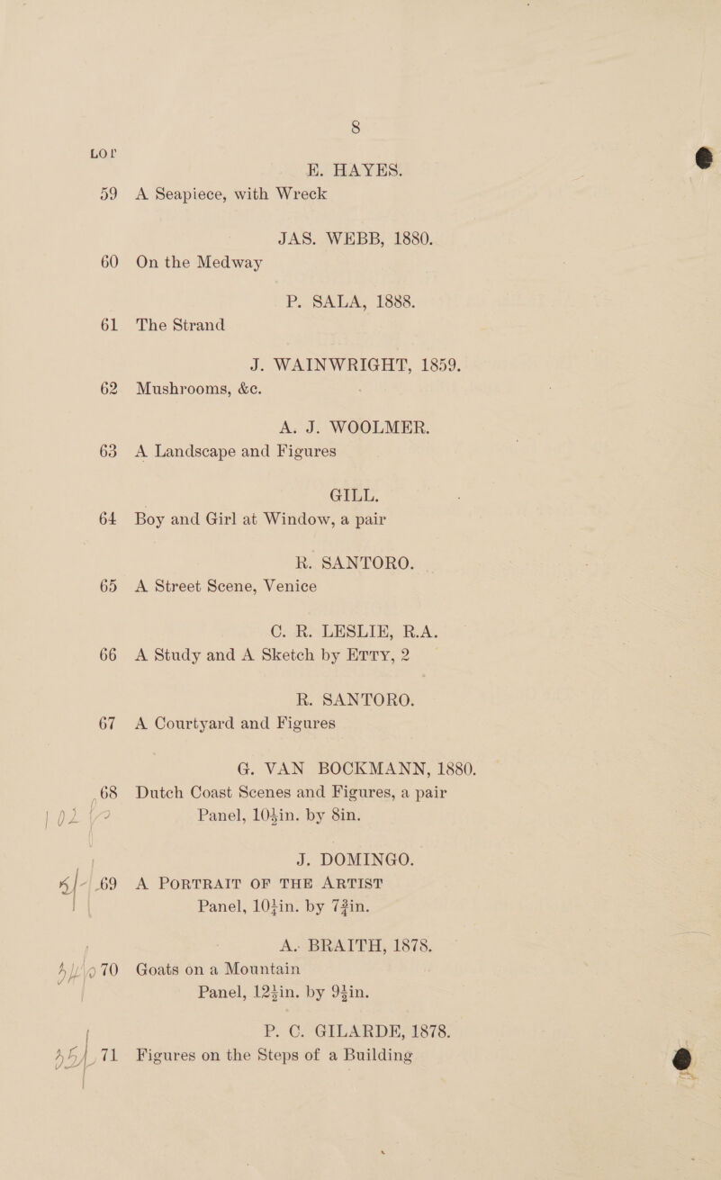 LOr og 60 61 62 63 64 65 66 67 68 8 HK. HAYES. A Seapiece, with Wreck JAS. WEBB, 1880. On the Medway P; SALA, 1338. The Strand J. WAINWRIGHT, 1859. Mushrooms, «ce. A. J. WOOLMER. A Landscape and Figures | GILL. Boy and Girl at Window, a pair R. SANTORO. | A Street Scene, Venice C. R. LESLIE, R.A. A Study and A Sketch by Erry,2 | R. SANTORO. A Courtyard and Figures Dutch Coast Scenes and Figures, a pair Panel, LOSin. by 8in. J. DOMINGO. A PORTRAIT OF THE ARTIST Panel, 10;in. by 7#in. A. BRAITH, 1878. Goats on a Mountain Panel, 123in. by 94in. P. C. GILARDE} I87s. Figures on the Steps of a Building