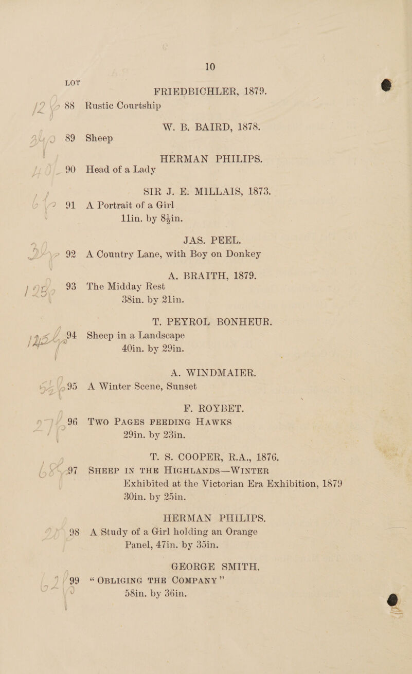 / ol 93 98 10 FRIEDBICHLER, 1879. | | &amp; Rustic Courtship W. B. BAIRD, 1878. Sheep HERMAN PHILIPS. Head of a Lady SIR J..E: MILLAIS, 1873. A Portrait of a Girl llin. by 83in. JAS. PEEL. A Country Lane, with Boy on Donkey A. BRAITH, 1879. The Midday Rest 38in. by 21in. T. PEYROL BONHEUR. Sheep in a Landscape AOin. by 29in. A. WINDMAIRR. A Winter Scene, Sunset F. ROYBET. Two PAGES FEEDING HAWKS 29in. by 23in. TS. COOPER), B.A. 1576 SHEEP IN THE HIGHLANDS—WINTER Exhibited at the Victorian Era Exhibition, 1879 30in. by 25in. . HERMAN PHILIPS. A Study of a Girl holding an Orange Panel, 47in. by 30din. GEORGE SMITH. ‘“‘ OBLIGING THE COMPANY” 58in. by 36in,