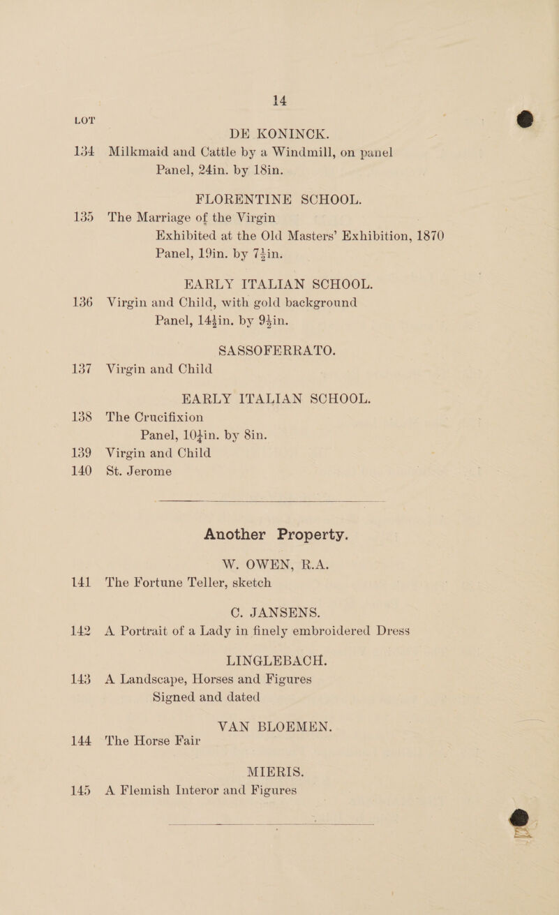 141 142 143 144 14 DE KONINCK. Milkmaid and Cattle by a Windmill, on panel Panel, 24in. by 18in. FLORENTINE SCHOOL. The Marriage of the Virgin Exhibited at the Old Masters’ Exhibition, 1870 Panel, 19in. by 7$in. EARLY ITALIAN SCHOOL. Virgin and Child, with gold background Panel, 143in. by 94in. SASSOFERRATO. Virgin and Child EARLY ITALIAN SCHOOL. The Crucifixion Panel, 104in. by 8in. Virgin and Child St. Jerome  Another Property. W. OWEN, R.A. The Fortune Teller, sketch C. JANSSENS. A Portrait of a Lady in finely embroidered Dress LINGLEBACH. A Landscape, Horses and Figures Signed and dated VAN BLOEMEN. The Horse Fair | MIERIS. A Flemish Interor and Figures 
