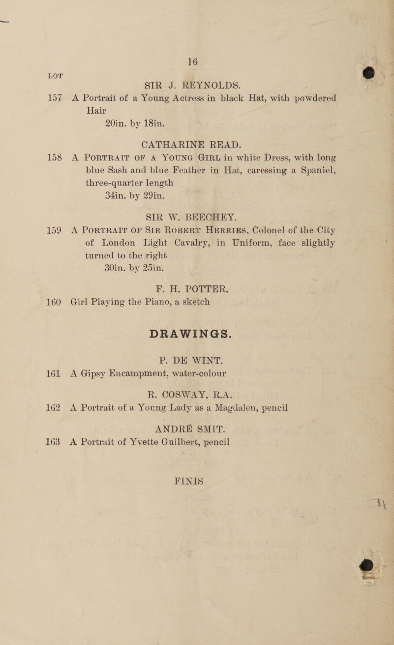159 160 161 162 163 oe | SIR J. REYNOLDS. g: f A Portrait of a Young Actress in black Hat, with powdered Hair 20in. by 18in. CATHARINE READ. A PORTRAIT OF A YOUNG GIRL in white Dress, with long blue Sash and blue Feather in Hat, caressing a Spaniel, three-quarter length 34in. by 29in. SIR W. BEECHEY. A PORTRAIT OF SIR ROBERT HERRIES, Colonel of the City of London Light Cavalry, in Uniform, face slightly turned to the right 30in. by 25in. F. H. POTTER. Girl Playing the Piano, a sketch DRAWINGS. P. DE WANT. A Gipsy Encampment, water-colour R. COSWAY, R.A. A Portrait of a Young Lady as a Magdalen, pencil ANDRE SMIT. A Portrait of Yvette Guilbert, pencil FINIS