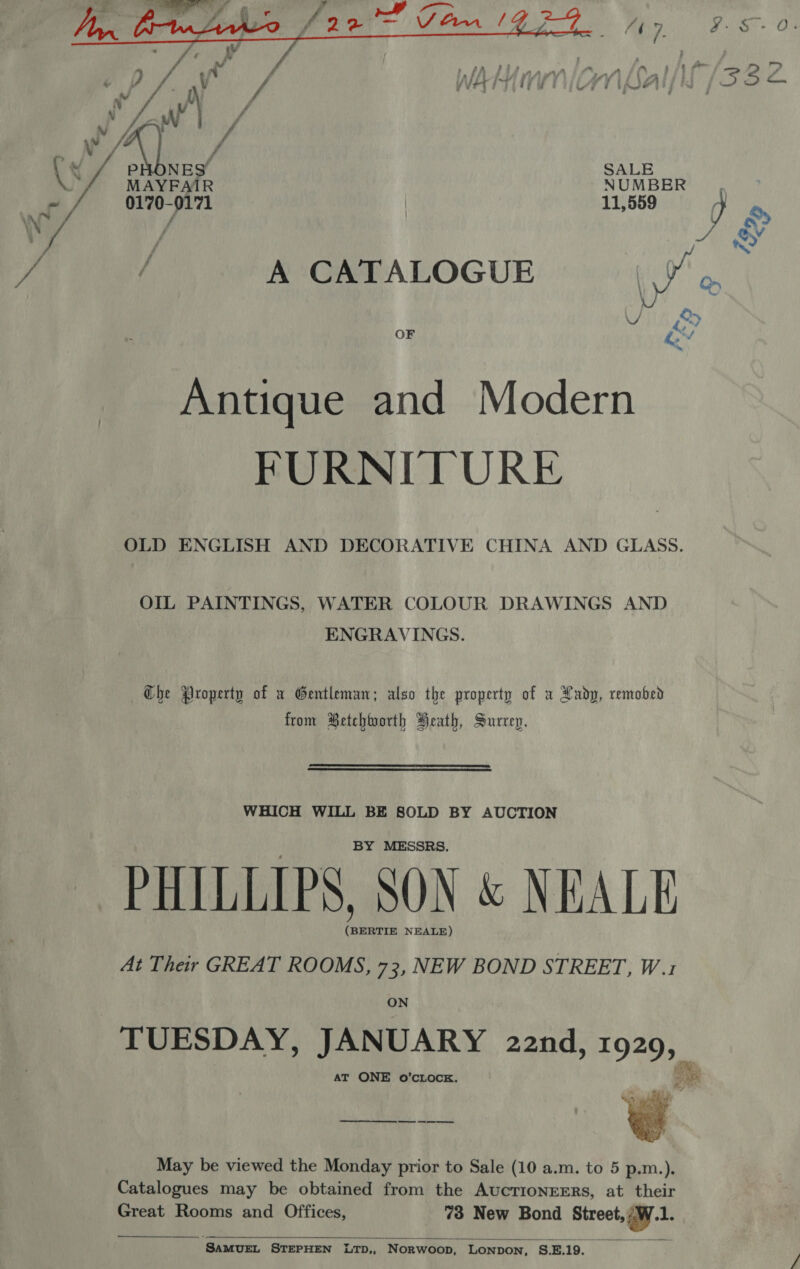  NLoal/lf /33 2. / SALE MAYFAIR NUMBER, 0170-0171 | 11,589 og, / e Foul wr A CATALOGUE Va 2 AIT A OF ev Antique and Modern FURNITURE OLD ENGLISH AND DECORATIVE CHINA AND GLASS. OIL PAINTINGS, WATER COLOUR DRAWINGS AND ENGRAVINGS. Che Property of a Gentleman; also the property of u Lady, remobed from Betchtoorth Heath, Surrep. WHICH WILL BE SOLD BY AUCTION BY MESSRS. PHILLIPS, SON &amp; NEALE (BERTIE NEALE) At Their GREAT ROOMS, 73, NEW BOND STREET, W.1 ON TUESDAY, JANUARY 22nd, Se : AT ONE o’CLOCE.  May be viewed the Monday prior to Sale (10 a.m. to 5 p.m.). Catalogues may be obtained from the AucTIONEERS, at their Great Rooms and Offices, 73 New Bond Street, vw Es   ‘SAMUEL STEPHEN LTD,, Norwoop, Lonpon, S.E. 19. ‘