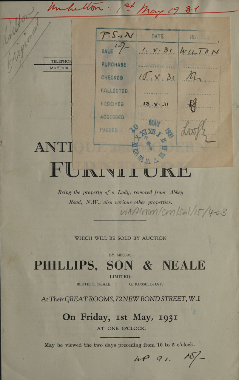  PUROHABE cHeonep =| /0..V- 36    . RECEIVED 13 .v- 31 | Being the property of a Lady, removed from Abbey Road, N.W.; also various other propertes. y } fj , ) av, { Zire Pn in ) , - WV ESST TEL / UAT] he ie ue OS WHICH WILL BE SOLD BY AUCTION BY MESSRS. PHILLIPS, SON &amp; NEALE LIMITED. BERTIE P, NEALE. G. RUSSELL-HAY. At Their GREAT ROOMS, 72 NEW BOND STREET, W.1 On Friday, 1st May, 1931 AT ONE O’CLOCK. May be viewed the two days preceding from 10 to 5 o’clock. 74 alae ot fe a