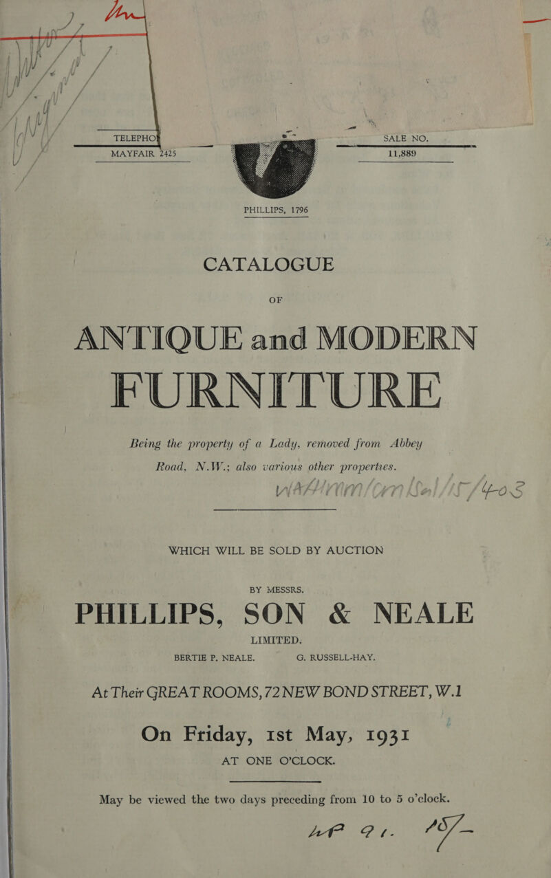  SALE NO. ae MAYFAIR 2425 11,889  CATALOGUE OF ANTIQUE and MODERN FURNITURE Being the property of a Lady, removed from Abbey Road, N.W.; also various other propertes. f f F ? _- . P - - — WlALUnn ? } 4.2 wv if { Rie Ff i ; i ne © “ ‘ a, WHICH WILL BE SOLD BY AUCTION PHILLIPS, SON &amp; NEALE At Their GREAT ROOMS, 72 NEW BOND STREET, W.1 On Friday, 1st May, 1931 AT ONE O’CLOCK. May be viewed the two days preceding from 10 to 5 o’clock. At Pe. ‘oe 