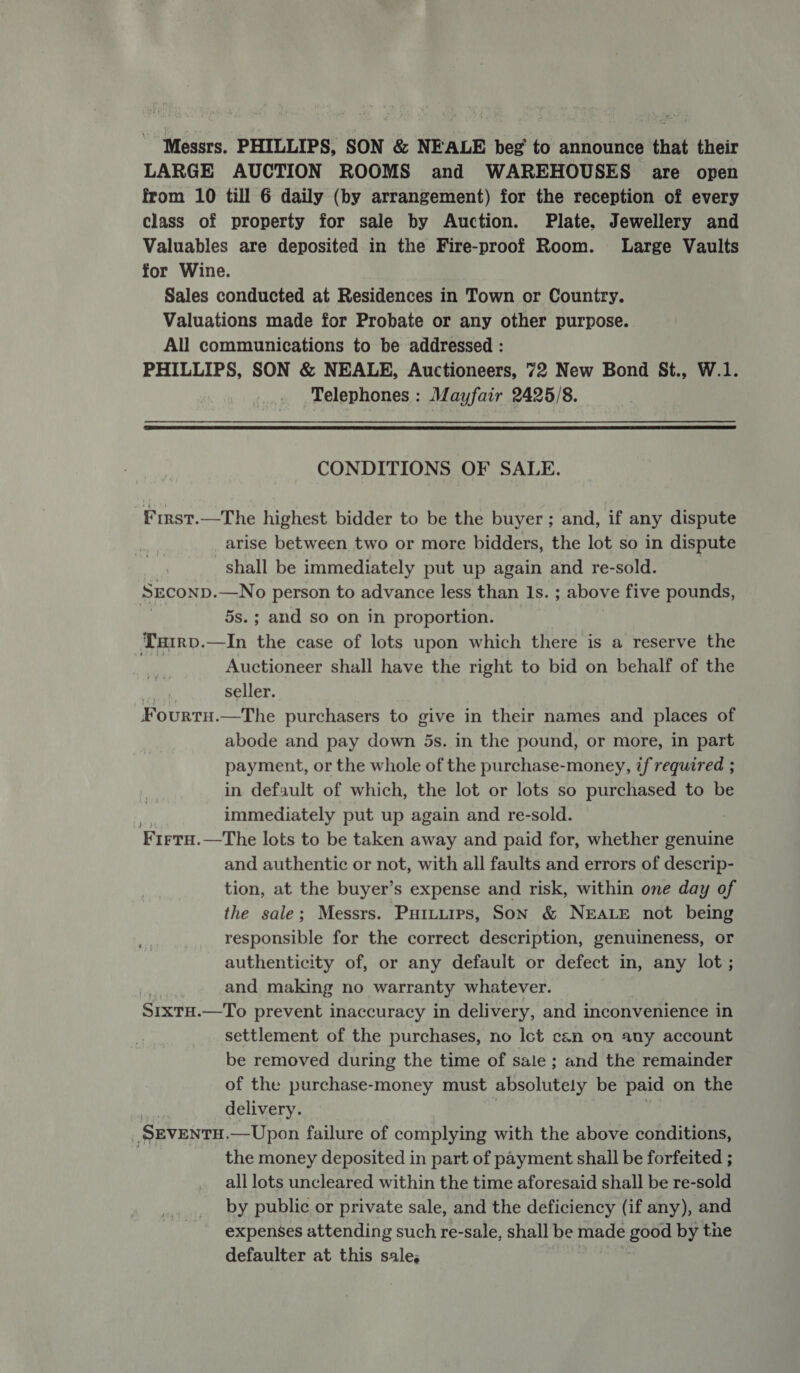 Messrs. PHILLIPS, SON &amp; NEALE beg to announce that their LARGE AUCTION ROOMS and WAREHOUSES are open from 10 till 6 daily (by arrangement) for the reception of every class of property for sale by Auction. Plate, Jewellery and Valuables are deposited in the Fire-proof Room. Large Vaults for Wine. Sales conducted at Residences in Town or Country. Valuations made for Probate or any other purpose. All communications to be addressed : PHILLIPS, SON &amp; NEALE, Auctioneers, 72 New Bond St., W.1. Telephones : Mayfair 2425/8.  CONDITIONS OF SALE. First.—The highest bidder to be the buyer ; and, if any dispute arise between two or more bidders, the lot so in dispute shall be immediately put up again and re-sold. SEconp. —No person to advance less than Is. ; above five pounds, 5s.; and so on in proportion. Tuirv.—In the case of lots upon which there is a reserve the Auctioneer shall have the right to bid on behalf of the a seller. Fourtu.—The purchasers to give in their names and places of abode and pay down 5s. in the pound, or more, in part payment, or the whole of the purchase-money, if required ; in default of which, the lot or lots so purchased to be immediately put up again and re-sold. Firru.—The lots to be taken away and paid for, whether genuine and authentic or not, with all faults and errors of descrip- tion, at the buyer’s expense and risk, within one day of the sale; Messrs. Puttuips, Son &amp; NEALE not being responsible for the correct description, genuineness, or authenticity of, or any default or defect in, any lot ; and making no warranty whatever. SixtH.—To prevent inaccuracy in delivery, and inconvenience in settlement of the purchases, no Ict can on any account be removed during the time of sale ; and the remainder of the purchase-money must absolutely be paid on the delivery. SEVENTH. —Upon failure of complying with the above conditions, | the money deposited in part of payment shall be forfeited ; all lots uncleared within the time aforesaid shall be re-sold by public or private sale, and the deficiency (if any), and expenses attending such re-sale, shall be made gord by the defaulter at this sale,