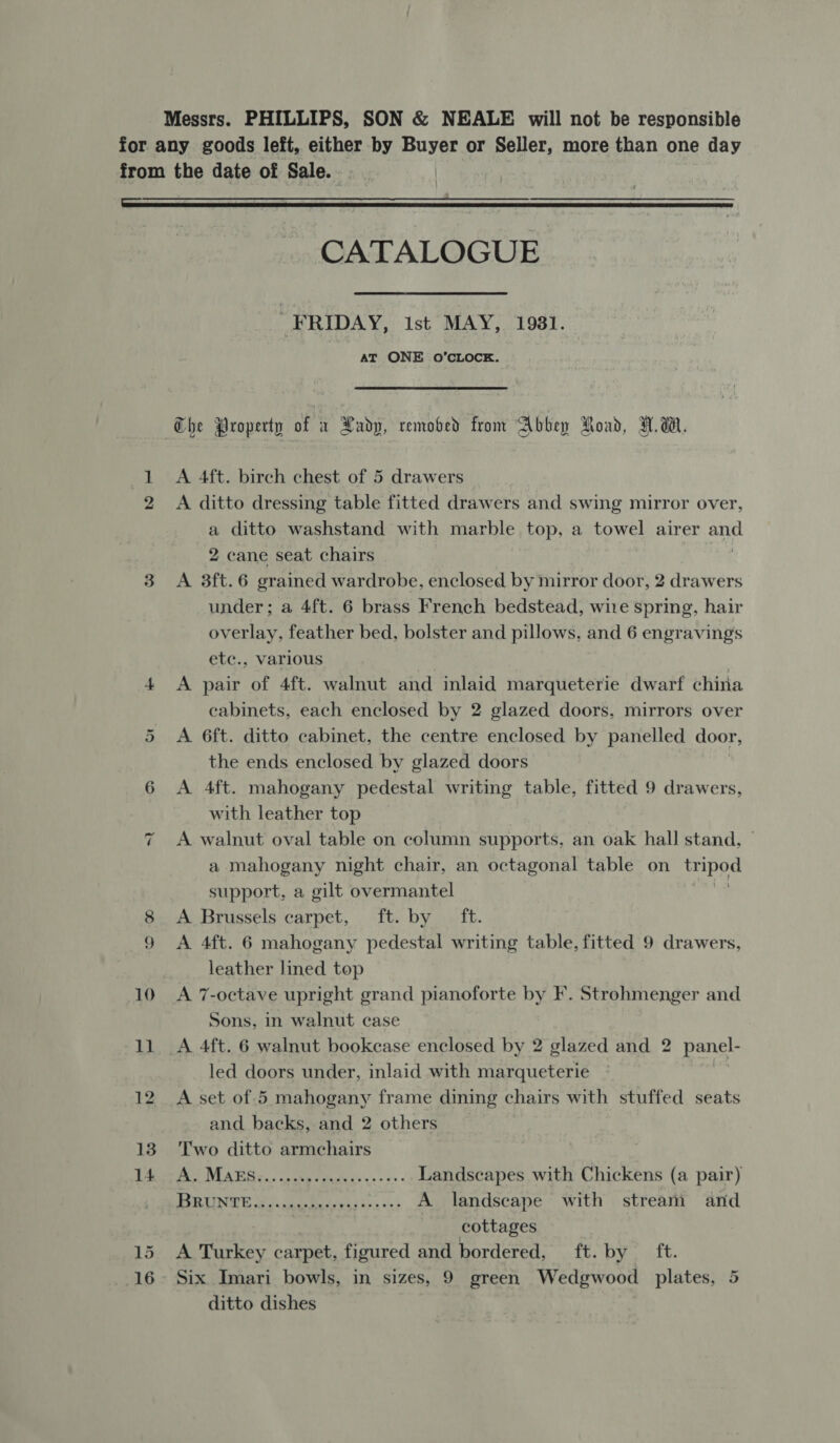  Or ac | CATALOGUE “FRIDAY, ist MAY, 1981. AT ONE 0O’CLOCE. A 4ft. birch chest of 5 drawers A ditto dressing table fitted drawers and swing mirror over, a ditto washstand with marble top, a towel airer aoe 2 cane seat chairs A 3ft.6 grained wardrobe, enclosed by mirror door, 2 drawers under; a 4ft. 6 brass French bedstead, wire spring, hair overlay, feather bed, bolster and pillows, and 6 engravings etc., various A pair of 4ft. walnut and inlaid marqueterie dwarf china cabinets, each enclosed by 2 glazed doors, mirrors over A 6ft. ditto cabinet, the centre enclosed by panelled door, the ends enclosed by glazed doors A 4ft. mahogany pedestal writing table, fitted 9 drawers, with leather top A walnut oval table on column supports, an oak hall stand, a mahogany night chair, an octagonal table on mipod support, a gilt overmantel A Brussels carpet, ft. by _ ft. A 4ft. 6 mahogany pedestal writing table, fitted 9 drawers, leather lined top A 7-octave upright grand pianoforte by F. Strohmenger and Sons, in walnut case A. 4ft. 6 walnut bookcase enclosed by 2 glazed and 2 panel- led doors under, inlaid with marqueterie , and backs, and 2 others Two ditto armchairs Pe WEA RSs; oeee read thes «5s - Landscapes with Chickens (a pair) BERLIN, Se ee aay bs vn: A landscape with stream and cottages A Turkey carpet, figured and bordered, ft. by ft. Six Imari bowls, in sizes, 9 green Wedgwood plates, 5 ditto dishes