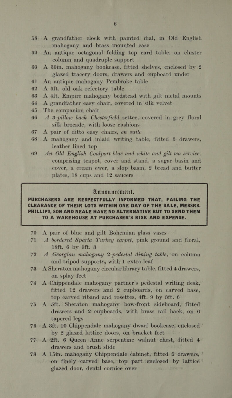 65 A grandfather clock with painted dial, in Old English mahogany and brass mounted case An antique octagonal folding top card table, on cluster column and quadruple support A 30in. mahogany bookcase, fitted shelves, enclosed by 2 glazed tracery doors, drawers and cupboard under A 5ft. old oak refectory table A 4ft. Empire mahogany bedstead with gilt metal mounts The companion chair A 3-pillow back Chesterfield settee, covered in grey floral silk brocade, with loose cushions A pair of ditto easy chairs, en suite A mahogany and inlaid writing table, fitted 3 drawers, leather lined top An Old English Coalport blue and white and gilt tea service, comprising teapot, cover and stand, a sugar basin and cover, a cream ewer, a slop basin, 2 bread and butter plates, 18 cups and 12 saucers  Announcement. 70 ve 72 73 74 75 76 77 78 TO A WAREHOUSE AT PURCHASER’S RISK AND EXPENSE.  A pair of blue and gilt Bohemian glass vases A bordered Sparta. Turkey carpet, pink ground and floral, 18ft. 6 by 9ft. 3 A Georgian mahogany 2-pedestal dining table, on column and tripod supports, with 1 extra leaf A Sheraton mahogany circular library table, fitted 4 drawers, on splay feet A Chippendale mahogany partner’s pedestal writing desk, fitted 12 drawers and 2 cupboards, on carved base, top carved riband and rosettes, 4ft. 9 by 3ft. 6 A 5ft. Sheraton mahogany bow-front sideboard, fitted drawers and 2 cupboards, with brass rail back, on 6 tapered legs A 3ft. 10 Chippendale mahogany dwarf bookcase, enclosed © by 2 glazed lattice doors, on bracket feet A 2ft. 6 Queen Anne serpentine walnut chest, fitted 4 drawers and brush slide | A 15in. mahogany Chippendale cabinet, fitted 5° drawers, ' on finely carved base, top part enclosed by lattice’ glazed door, dentil cornice over