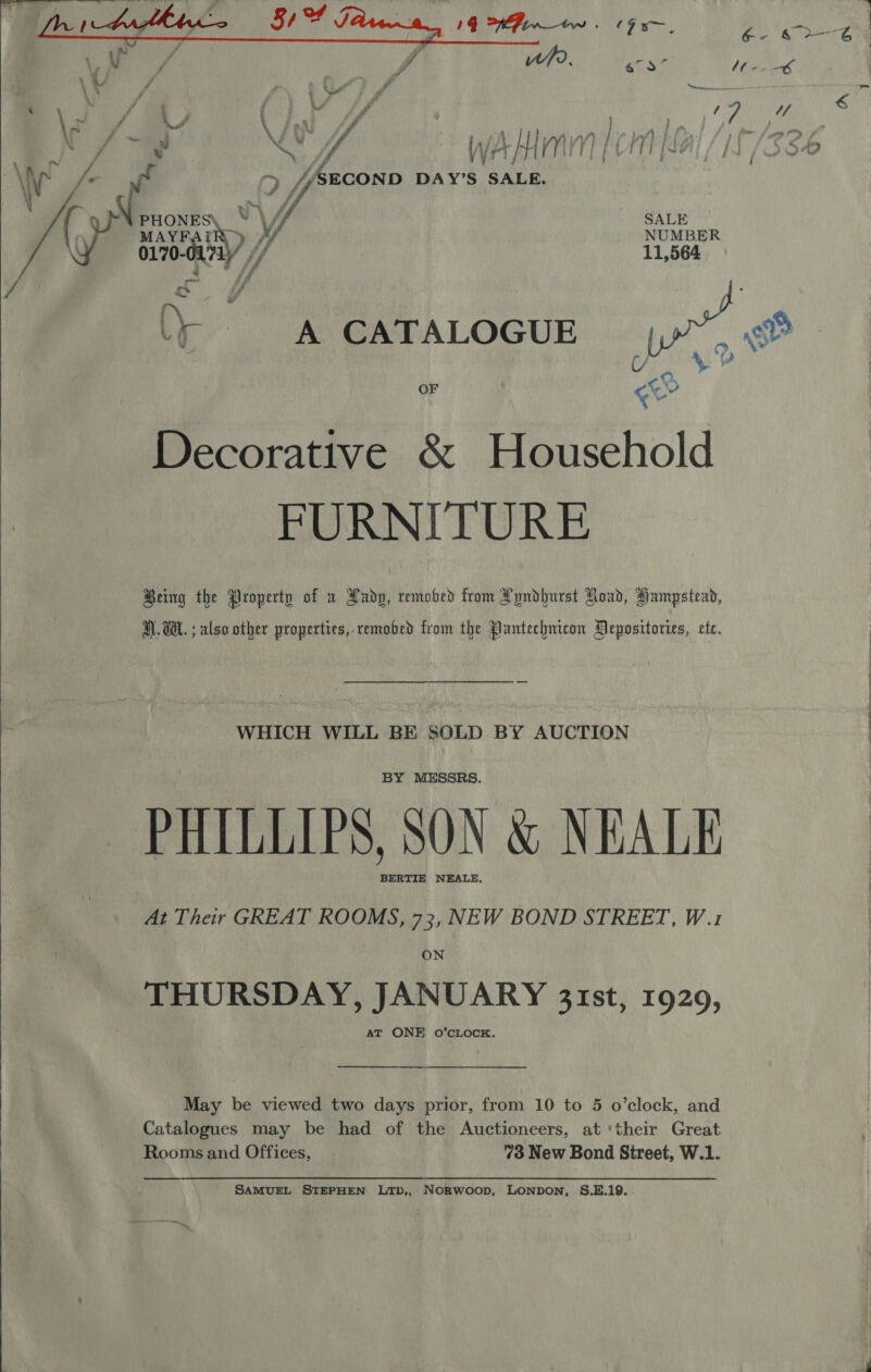    4 i \ / pn f | A | Sher O wablinm|cmial/it/s36 = ff yyr) ' BS aor § mirysie Hi Lf SECOND DAY’S SALE. SALE NUMBER 11,564 A CATALOGUE rs of a, A t OF cur Decorative &amp; Household FURNITURE Being the Property of u Lady, remobed from Lyndhurst Load, Hampstead,  H.W. ; also other properties, remobed from the Pantechnicon Mepositories, ete. WHICH WILL BE SOLD BY AUCTION BY MESSRS. PHILLIPS, SON &amp; NEALE BERTIE NEALE, At Their GREAT ROOMS, 73, NEW BOND STREET, W.1 ON THURSDAY, JANUARY 31st, 1920, at ONE 0o’cLOCK. May be viewed two days prior, from 10 to 5 o’clock, and Catalogues may be had of the Auctioneers, at ‘their Great Rooms and Offices, 73 New Bond Street, W.1. SAMUEL STEPHEN LTb,, NoRwoop, LONDON, S.E.19.