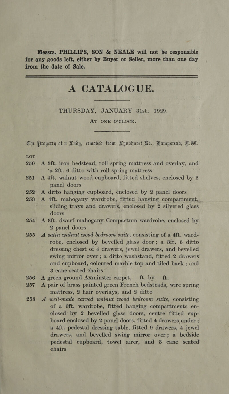 Messrs. PHILLIPS, SON &amp; NEALE will not be responsible  A CATALOGUE. THURSDAY, JANUARY 3ist, 1929. AT ONE O’CLOCK.   LOT 250 251 252 253 254, 255 256 257 258 A 3ft. iron bedstead, roll spring mattress and overlay, and ‘a 2ft. 6 ditto with roll spring mattress A 4ft. walnut wood cupboard, fitted shelves, enclosed by 2 panel doors A ditto hanging cupboard, enclosed by 2 panel doors A 4ft. mahogany wardrobe, fitted hanging compartment, _ sliding trays and drawers, enclosed by 2 silvered glass doors A 3ft. dwarf mahogany: Compactum wardrobe, enclosed by 2 panel doors A satin walnut wood bedroom suite, consisting of a 4ft. ward- robe, enclosed by bevelled glass door; a 3ft. 6 ditto dressing chest of 4 drawers, jewel drawers, and bevelled swing mirror over ; a ditto washstand, fitted 2 drawers and cupboard, coloured marble top and tiled back ; and 3 cane seated chairs A green ground Axminster carpet, ft. by ft. A pair of brass painted green French bedsteads, wire spring mattress, 2 hair overlays, and 2 ditto A well-made carved walnut wood bedroom suite, consisting of a 6ft. wardrobe, fitted hanging compartments en- closed by 2 bevelled glass doors, centre fitted cup- board enclosed by 2 panel doors, fitted 4 drawers under ; a 4ft. pedestal dressing table, fitted 9 drawers, 4 jewel drawers, and bevelled swing mirror over; a_ bedside pedestal cupboard, towel airer, and 3 cane seated chairs