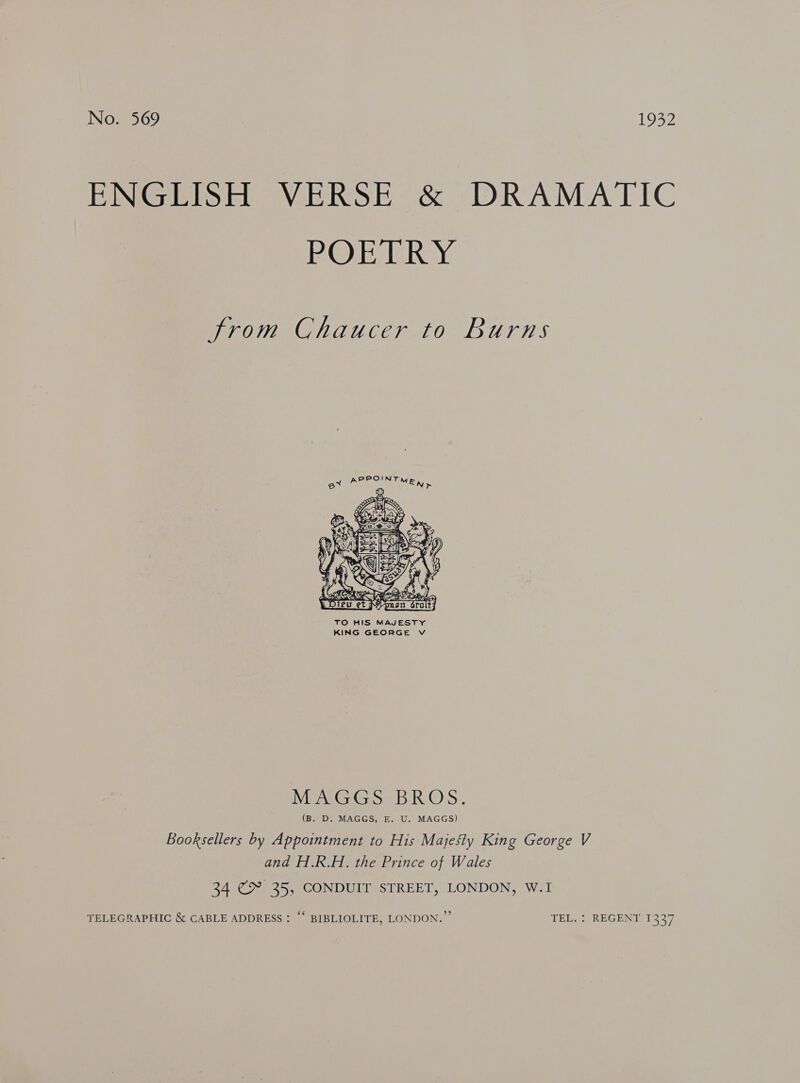 ENGEPSH VERSE &amp; DRAMATIC OE Raye from Chaucer to Burns  TO HIS MAJESTY KING GEORGE V MENG Goa: RS: (B. D. MAGGS, E. U. MAGGS) Booksellers by Appointment to His Majesty King George V and H.R.H. the Prince of Wales 34 € 35, CONDUIT STREET, LONDON, W.I TELEGRAPHIC &amp; CABLE ADDRESS : “* BIBLIOLITE, LONDON.” TEL. : REGENT 1337