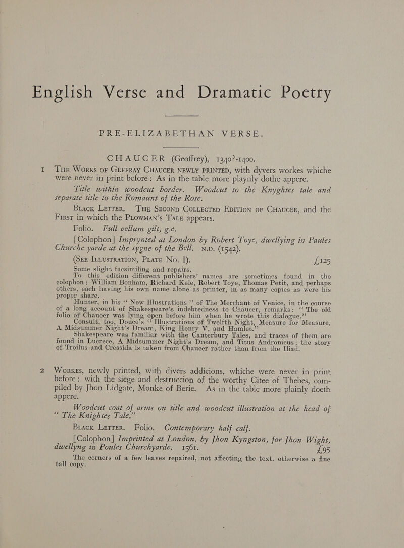 English Verse and Dramatic Poetry Bo te Ba bal ee Be el inAw iN Vi EER Sip CHAUCER (Geoffrey), 1340?-1400. 1 Tue Works or GEFFRAY CHAUCER NEWLY PRINTED, with dyvers workes whiche were never in print before: As in the table more playnly dothe appere. Title within woodcut border. Woodcut to the Knyghtes tale and separate title to the Romaunt of the Rose. Brack Letrer. ‘THe SEcoNp CoLLecrep EDITION or CHauceR, and the First in which the PLowMan’s Tate appears. Folio. Full vellum gilt, g.e. [Colophon] Imprynted at London by Robert Toye, dwellying in Paules Churche yarde at the sygne of the Bell. N.v. (1542). (Seg ILLusrration, PLatr No. 1). £125 Some slight facsimiling and repairs. To this edition different publishers’ names are sometimes found in the colophon: William Bonham, Richard Kele, Robert Toye, Thomas Petit, and perhaps others, each having his own name alone as printer, in as many copies as were his proper share. Hunter, in his ‘‘ New Illustrations ’’ of The Merchant of Venice, in the course of a long account of Shakespeare’s indebtedness to Chaucer, remarks: ‘‘ The old folio of Chaucer was lying open before him when he wrote this dialogue.”’ Consult, too, Douce’s ‘ Illustrations of Twelfth Night, Measure for Measure, A. Midsummer Night’s Dream, King Henry V, and Hamlet.” Shakespeare wags familiar with the Canterbury Tales, and traces of them are found in Lucrece, A Midsummer Night’s Dream, and Titus Andronicus; the story of Troilus and Cressida is taken from Chaucer rather than from the Iliad. 2 Works, newly printed, with divers addicions, whiche were never in print before: with the siege and destruccion of the worthy Citee of Thebes, com- piled by Jhon Lidgate, Monke of Berie. As in the table more plainly doeth appere. Woodcut coat of arms on title and woodcut illustration at the head of “ The Knightes Tale.”’ Brack Lerrer. Folio. Contemporary half calf. [Colophon] Imprinted at London, by Jhon Kyngston, for Jhon Wight, dwellyng tn Poules Churchyarde. 1561. £95 The corners of a few leaves repaired, not affecting the text. otherwise a fine tall copy.