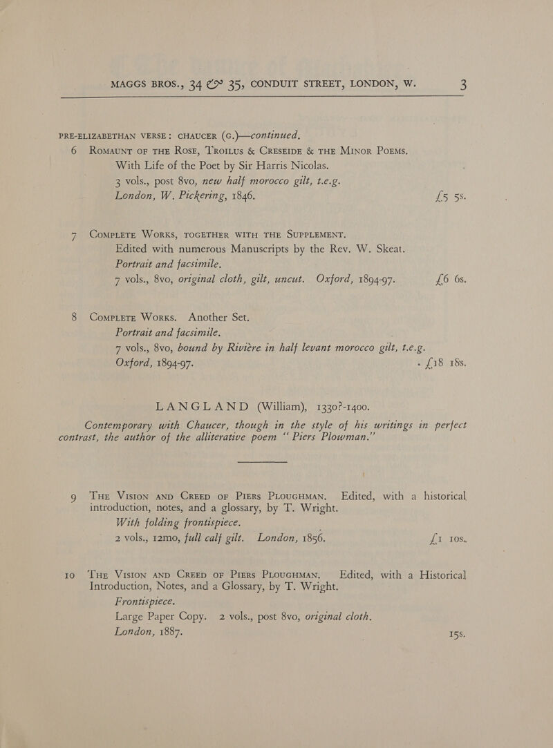  PRE-ELIZABETHAN VERSE: CHAUCER (G.}—continued, 6 Romaunt oF THE RosE, Troitus &amp; CRESEIDE &amp; THE Minor Poems. With Life of the Poet by Sir Harris Nicolas. 3 vols., post 8vo, new half morocco gilt, t.e.g. London, W. Pickering, 1846. 15 5S. 7 CoMpLETE WoRKS, TOGETHER WITH THE SUPPLEMENT. Edited with numerous Manuscripts by the Rev. W. Skeat. Portrait and facsimile, 7 vols., 8vo, original cloth, gilt, uncut. Oxford, 1894-97. £6 6s. 8 CompLetE Works. Another Set. Portrait and facsimile. . 7 vols., 8vo, bound by Riviere in half levant morocco gilt, t.e.g. Oxford, 1894-97. vf BUT Ss: LANGLAND (William), 1330?-1400. Contemporary with Chaucer, though in the style of his writings in perfect contrast, the author of the alliterative poem “ Piers Plowman.” { g THe VisIon AND CREED oF PIERs PLouGHMAN. Edited, with a_ historical introduction, notes, and a glossary, by T. Wright. With folding frontispiece. 2 vols., 12mo, full calf gilt. London, 1856. Ee LOd: 10 ‘THe VisIoN AND CREED OF Piers PLouGHMAN. — Edited, with a Historical Introduction, Notes, and a Glossary, by T. Wright. Frontispiece. Large Paper Copy. 2 vols., post 8vo, original cloth. London, 1887. | Hs.