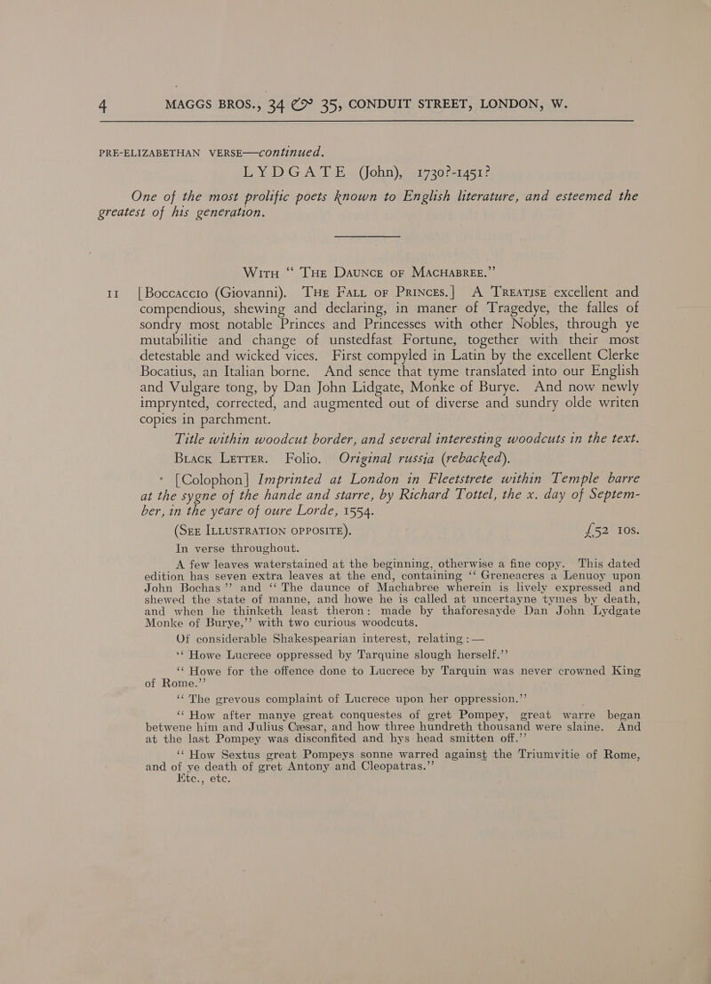 LYDGATE (John), 1730?-1451? One of the most prolific poets known to English literature, and esteemed the Il WitnH ‘“S THe Daunce or MACHABREE.”’ | Boccaccio (Giovanni). THE Fart or Princes.| A TReatisE excellent and compendious, shewing and declaring, in maner of Tragedye, the falles of sondry most notable Princes and Princesses with other Nobles, through ye mutabilitie and change of unstedfast Fortune, together with their most detestable and wicked vices. First compyled in Latin by the excellent Clerke Bocatius, an Italian borne. And sence that tyme translated into our English and Vulgare tong, by Dan John Lidgate, Monke of Burye. And now newly imprynted, corrected, and augmented out of diverse and sundry olde writen copies in parchment. Title within woodcut border, and several interesting woodcuts in the text. Brack Lerrer. Folio. Original russia (rebacked). * [Colophon] Imprinted at London in Fleetstrete within Temple barre at the sygne of the hande and starre, by Richard Tottel, the x. day of Septem- ber, in the yeare of oure Lorde, 1554. (Srz ILLUSTRATION OPPOSITE). {52 10s. In verse throughout. A few leaves waterstained at the beginning, otherwise a fine copy. This dated edition has seven extra leaves at the end, containing ‘‘ Greneacres a Lenuoy upon John Bochas’’ and ‘‘ The daunce of Machabree wherein is lively expressed and shewed the state of manne, and howe he is called at uncertayne tymes by death, and when he thinketh least theron: made by thaforesayde Dan John Lydgate Monke of Burye,’’ with two curious woodcuts. Of considerable Shakespearian interest, relating : — ‘¢ Howe Lucrece oppressed by Tarquine slough herself.’’ ‘¢ Howe for the offence done to Lucrece by Tarquin was never crowned King of Rome.”’ ‘¢The grevous complaint of Lucrece upon her oppression.’’ ‘‘ How after manye great conquestes of gret Pompey, great warre began betwene him and Julius Ceasar, and how three hundreth thousand were slaine. And at the last Pompey was disconfited and hys head smitten off.” ‘“ How Sextus great Pompeys sonne warred against the Triumvitie of Rome, and of ye death of gret Antony and Cleopatras.”’ Ktc., ete.