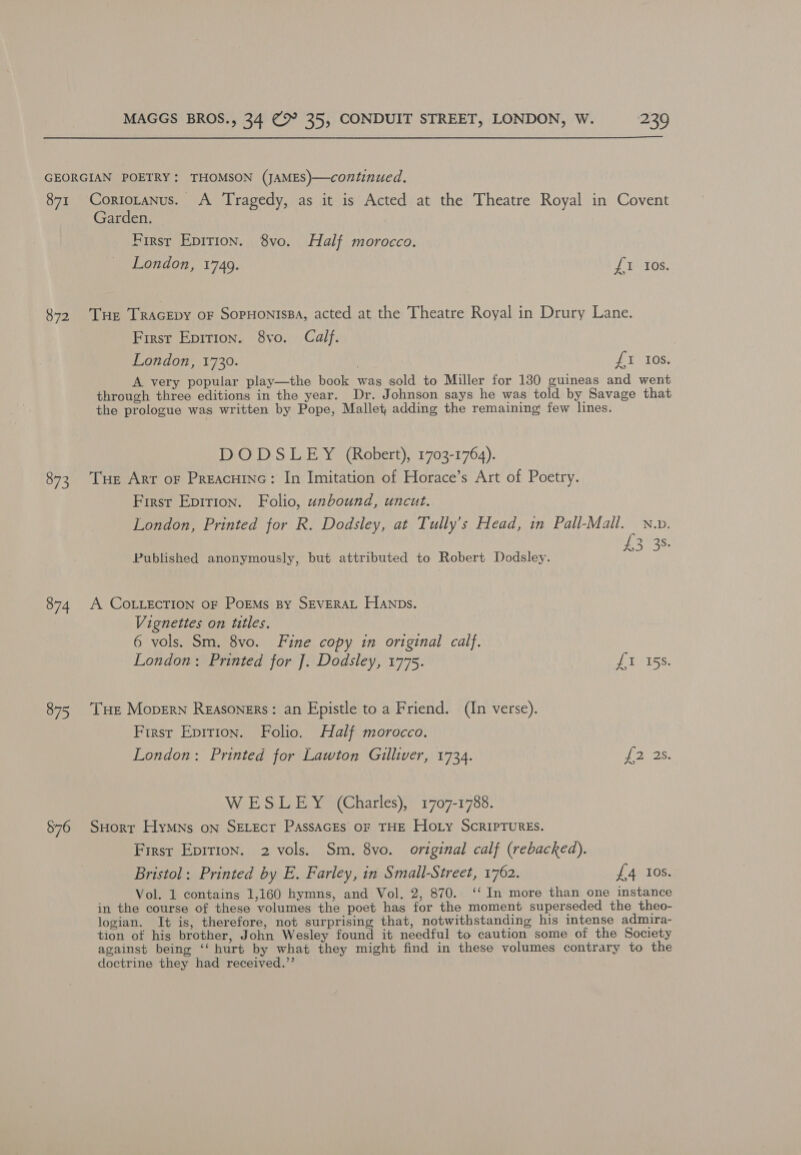 GEORGIAN POETRY: THOMSON (JAMES)—continued. 871 Coriotanus. A Tragedy, as it is Acted at the Theatre Royal in Covent Garden. First Epirion. 8vo. Half morocco. London, 17409. £1 Ios. 872 THe TracEpy oF SopHonissa, acted at the Theatre Royal in Drury Lane. First Epirion. 8vo. Calf. London, 1730. UULOS, A very popular play—the book was sold to Miller for 130 guineas and went through three editions in the year. Dr. Johnson says he was told by Savage that the prologue was written by Pope, Mallet, adding the remaining few lines. DODSLEY (Robert), 1703-1764). 873 Tue Arr or Preacuinc: In Imitation of Horace’s Art of Poetry. First Epirton. Folio, unbound, uncut. London, Printed for R. Dodsley, at Tully’s Head, in Pall-Mall. Nw. ata3) Published anonymously, but attributed to Robert Dodsley. A3 3 874 A COLLECTION oF PorEMs By SEVERAL Hanns. Vignettes on titles. 6 vols. Sm. 8vo. Fine copy in original calf. London: Printed for J. Dodsley, 1775. PTO LES 875 THe Mopern Reasoners: an Epistle to a Friend. (In verse). Firsr Epirion. Folio. Half morocco. London: Printed for Lawton Gilliver, 1734. £2 2s. WESLEY (Charles), 1707-1788. $76 SHorr Hymns on SELEct PassaGEs or THE Hoty Scriptures. First Eprrion. 2 vols. Sm. 8vo. original calf (rebacked). Bristol: Printed by E. Farley, in Small-Street, 1762. £4 10s. Vol. 1 contains 1,160 hymns, and Vol. 2, 870. ‘‘ In more than one instance in the course of these volumes the poet has for the moment superseded the theo- logian. It is, therefore, not surprising that, notwithstanding his intense admira- tion of his brother, John Wesley found it needful to caution some of the Society against being ‘‘ hurt by what they might find in these volumes contrary to the doctrine they had received.’’