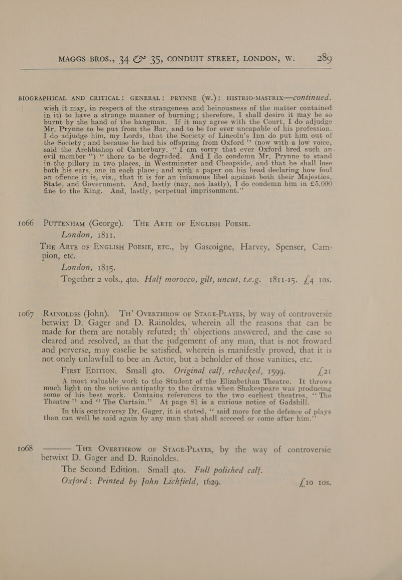1066 1067 1068 wish it may, in respect of the strangeness and heinousness of the matter contained in it) to have a strange manner of burning; therefore, I shall desire it may be so burnt by the hand of the hangman. [If it may agree with the Court, I do adjudge Mr. Prynne to be put from the Bar, and to be for ever uncapable of his profession. I do adjudge him, my Lords, that the Society of Lincoln’s Inn do put him out of the Society ; and because he had his offspring from Oxford ’’ (now with a low voice, said the Archbishop of Canterbury, ‘‘ 1 am sorry that ever Oxford bred such an evil member ’’) ‘‘ there to be degraded. And I do condemn Mr. Prynne to stand in the pillory in two places, in Westminster and Cheapside, and that he shall lose both his ears, one in each place; and with a paper on his head declaring how foul an offence it is, viz., that it is for an infamous libel against both their Majesties, State, and Government. And, lastly (nay, not lastly), I do condemn him in £5,000 fine to the King. And, lastly, perpetual imprisonment.”’ PUTTENHAM (George). THe Arte oF ENGLIisH POESIE. London, 1811. Tue Arte or ENcLisu Porsiz, Erc., by Gascoigne, Harvey, Spenser, Cam- pion, etc. London, 1815. Together 2 vols., 4to. Half morocco, gilt, uncut, t.e.g. 1811-15. {4 Ios. Rartnotpes (John). ‘TH’ OvERTHRow oF StTaGE-PLayes, by way of controversie betwixt D. Gager and D. Rainoldes, wherein all the reasons that can be made for them are notably refuted; th’ objections answered, and the case so cleared and resolved, as that the judgement of any man, that is not froward and perverse, may easelie be satisfied, wherein is manifestly proved, that it is not onely unlawfull to bee an Actor, but a beholder of those vanities, etc. First Eprrion. Small 4to. Original calf, rebacked, 1599. fey A most valuable work to the Student of the Elizabethan Theatre. It throws much light on the active antipathy to the drama when Shakespeare was producing some of his best work. Contains references to the two earliest theatres, ‘‘ The Theatre ’’? and ‘‘ The Curtain.’’ At page 81 is a curious notice of Gadshill. In this controversy Dr. Gager, it is stated, ‘‘ said more for the defence of plays than can well be said again by any man that shall sceceed or come after him.’’ THE OverrHrow oF Srace-Puayes, by the way of controversie betwixt D. Gager and D. Rainoldes. The Second Edition. Small 4to. Full polished calf. Oxford: Printed by John Lichfield, 1629. £10 tos.