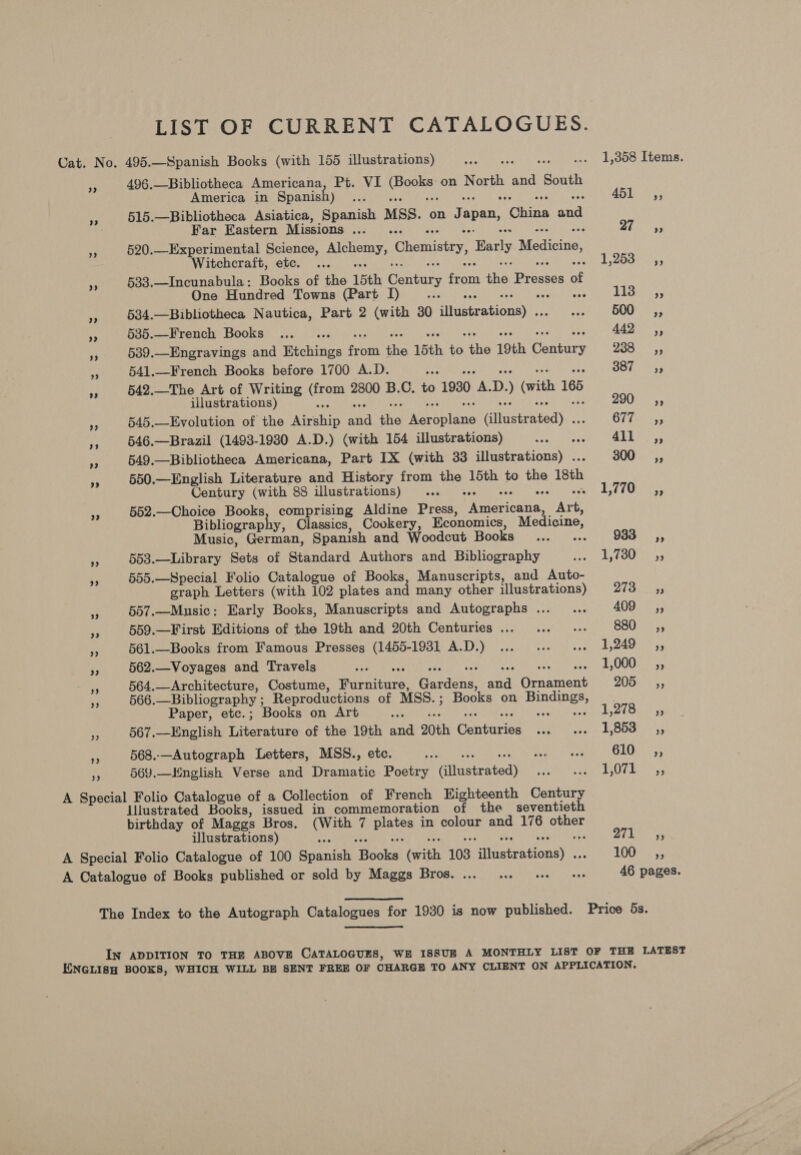 LIST OF CURRENT CATALOGUES. Cat. No. 495.—Spanish Books (with 155 illustrations) Nea ta ile OM: .. 1,358 Items. A 496.—Bibliotheca Americana, Pt. VI Se on mate and Sonth America in Spanish) ru ADL: 5; ig 515.—Bibliotheca Asiatica, Spanish MSS. on Te Ls Olas be Far Eastern Missions A: Sei, Ge. ise ss 4 520.—Experimental Science, a biel Chemistry, Barly Medicine, Witchcraft, etc. ... Sore Woe) ners a 533.—Incunabula: Books of the 15th Century fare ine Presses ¢ of One Hundred Towns (Part I) ; PiSAK Ss ae 534.—Bibliotheca Nautica, Part 2 (with 30 Sieeratieney Cea OMNIS ss 535.—French Books ... .. 442 ,, Ay 539.—Engravings and Htchinga font fis 15th i the 19th Centers 230... 35 541.—French Books before 1700 A.D. SF Soe ts ee 542.—The Art of Writing oie 2800 B.C, to 1930 43 D. (with 165 illustrations) BOO ss a 545.—Evolution of the Airship oa ae ee opline Hifgaheatedy.. OT Ia % 5 iF 546.—Brazil (1493-1930 A.D.) (with 154 illustrations) oy eee att 3 549.—Bibliotheca Americana, Part IX (with 33 illustrations) . 200s; 550.—English Literature and History from the 15th to a 18th Century (with 88 illustrations) ... «. E7702... e 552.—Choice Books, comprising Aldine Press, Raretiet peo Bibliograph , Classics, Cookery, Economics, Medicine, Music, German, Spanish and Woodcut Hookwe ey: 98a, 553.—Library Sets of Standard Authors and Bibliography edie A) Soaee “i 555.—Special Folio Catalogue of Books, Manuscripts, and Auto- graph Letters (with 102 plates and many other illustrations) 273.33 3 557.—Music: Early Books, Manuscripts and Autographs... ... 409, Pe 559.—First Editions of the 19th and 20th Centuries... ... ... 880 sé, . 561.—Books from Famous Presses (1455-1931 A.D.) ... ... «. 1,249 ,, rf 562.—Voyages and Travels ee pee 1,000... ;; 564.—Architecture, Costume, Tee sat Gnd aa Groaniene p 8s aN 566.—Bibliography ; Reproductions of MSS. ; Books on ne Paper, etc.; Books on Art BS 1,278 5, e 567.—Hnglish Litceatuse of the 19th and 20th Couinies Sept oat BO Oe ss a 568..—Autograph Letters, MSS., etc. a BS 610 __—s,, oe 569.—Hnglish Verse and Dramatic Poetry Generated ae ee ih Doe A Special Folio Catalogue of a Collection of French HKighteenth Century illustrated Books, issued in commemoration of the seventieth birthday of Maggs Bros. Nie 7 A in pate and 176 og illustrations) bx Bib, A Special Folio Catalogue of 100 Sienek Seok Ess 103 fierstoney JO s3 A Catalogue of Books published or sold by Maggs Bros. ... ... 1. + 46 pages. The Index to the Autograph Catalogues for 1930 is now published. Price 5s. IN ADDITION TO THE ABOVE CATALOGUES, WE ISSUB A MONTHLY LIST OF THE LATEST ENGLISH BOOKS, WHICH WILL BE SENT FREE OF CHARGE TO ANY CLIENT ON APPLICATION.