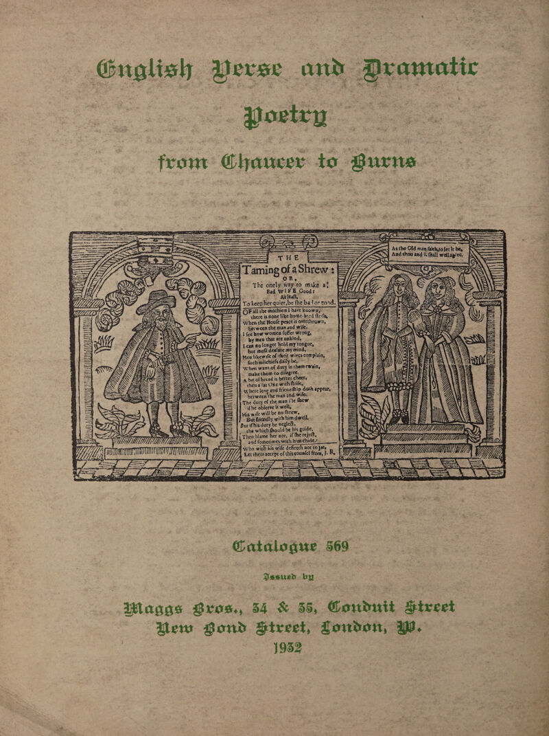 Guglish Perse and DAranatic oat front @hanucer to @urne        ; mere ee im . ————— ne WS ey     As the Old man faith,(o {er ir be,         Cie = : ~ Aad thou aad 1. {hall wellagice. aming of aShrew + : OR,     “J ‘ WW: a TL, To keepher quier,be the bat or rond. ——2 WZ OF all che milchiers | have known,” SS                                     AY chere is none like home- bred ftrifa, Ysa > = when rhe Boule peace is overthrown, 4, Gly “berween the man and wife. ! %Y 7 i 1 {ee how women fuffer wrong, Z al na ~ py men that are unkind, j AS Ica wo longer hold my tongue, (4 te bur mui deelare my mind, - ‘a Sy Sw 1 Men likewife of their wives complain, — fuch miichiefs daily be, ~ : When want.of duty inthemrwain, make them to difagree. a bit of bread is better cheers ]f chena far Oxe with ftrife, : where love and friendfhip doth appear, } between the man and wiles P | The dury of the wan i’le thew ifhe oblerve it well, ; His wife will be no fhrew, Burt friendly with him dwell. . Bur ifhis duty be egledt, i &amp; the which fhould be his guide, TEN Ww Cs f -Then blame her nor, if fhe reject, eS [tes MMU EZZE4 nd fomerimes with hinrchide,« Lar ma” VMS. y “yyy, OTT) Who wick his wife defireth not to jar jee vy) ack tia Cee SS f Y Wy Y, Let them accept of thiscountel from, J. Re 77 Ys Wi A , Yi -———~7 — eas 2 &amp; Med Les . J = 4 Se a ee                    NI         A lS E Soa    = “3s   tan  @atalogur 569 pairs by | itlagas Bros., 54 &amp; 35, Goudnit Sriveet em Bond Bireet, Loudon, WW. 19352