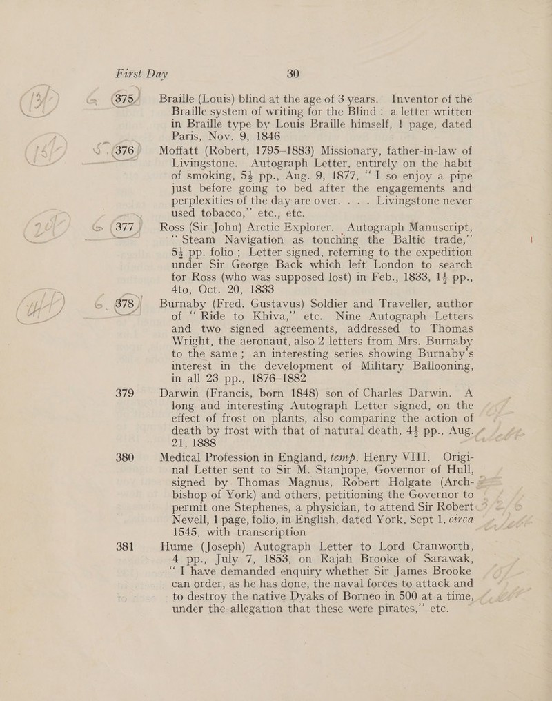 379 380 381 Braille (Louis) blind at the age of 3 years. Inventor of the Braille system of writing for the Blind: a letter written in Braille type by Louis Braille himself, 1 page, dated Paris, Nov. 9, 1846 Moffatt (Robert, 1795-1883) Missionary, father-in-law of Livingstone. Autograph Letter, entirely on the habit of smoking, 54 pp., Aug. 9, 1877, “1 so enjoy a pipe just before going to bed after the engagements and perplexities of the day are over. . . . Livingstone never USeM GLODACCO,, .€bC.2 ElG. Ross (Sir John) Arctic Explorer. Autograph Manuscr ipt, “Steam Navigation as touching the Baltic trade,” 54 pp. folio; Letter signed, referring to the expedition under Sir George Back which left London to search for Ross (who was supposed lost) in Feb., 1833, 14 pp., Ato, Oct. 20, 1833 : Burnaby (Fred. Gustavus) Soldier and Traveller, author of “ Ride to Khiva,” etc. ‘Nine Autograph Letters and two signed agreements, addressed to Thomas Wright, the aeronaut, also 2 letters from Mrs. Burnaby to the same; an interesting series showing Burnaby’s interest in the development of Military Ballooning, in all 23 pp., 1876-1882 Darwin (Francis, born 1848) son of Charles Darwin. A long and interesting Autograph Letter signed, on the effect of frost on plants, also comparing the action of death by frost with that of natural death, 44 pp., Aug. 21, 1888 Medical Profession in England, temp. Henry VIII. Origi- nal Letter sent to Sir M. Stanhope, Governor of Hull, | signed by Thomas Magnus, Robert Holgate (Arch- = bishop of York) and others, petitioning the Governor to permit one Stephenes, a physician, to attend Sir Robert — Nevell, 1 page, folio, in English, dated York, Sept 1, circa 1545, with transcription Hume (Joseph) Autograph Letter to dices Cranworth, 4 pp., July 7, 1853, on Rajah Brooke of Sarawak, “ | have demanded enquiry whether Sir James Brooke can order, as he has done, the naval forces to attack and to destroy the native Dyaks of Borneo in 500 at a time, under the allegation that. these were pirates,” etc.