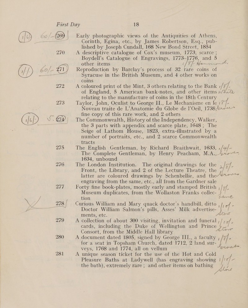 C8) | 270 279 280 281 Early photographic views of the Antiquities of Athens, Corinth, Egina, etc., by James Robertson, Esq., pub- lished by Joseph Cundall, 168 New Bond Street, 1854 A descriptive catalogue of Cox’s museum, 1773, scarce ; Boydell’s Catalogue of Engravings, Diego 776, and 5 other items Moma Reproduction by Barclay’s process of 32 rare coins ai Syracuse in the British Museum, and 4 other works on coins A coloured print of the Mint, 3 others relating to the Bank r/ F/ /- of England, 5 American bank-notes, and other items WAtz relating to the manufacture of coins in the 18th Century _ Taylor, John, Oculist to George II., Le Mechanisme en le 1? ge Noveau traite de L’Anatomie du Globe de I’ Oeil, 1738 4. fine copy of this rare work, and 2 others The Commonwealth, History of the Independency, Walker, the 3 parts with appendix and scarce plate, 1648; The Seige of Lathom House, 1823, extra-illustrated by a number of portraits, etc., and 2 scarce Commonwealth tracts The English Gentleman, by Richard Braithwait, 1633, , /+/- The Complete Gentleman, by Henry Peacham, M.A., 40~—- 1634, unbound The London Institution. The original drawings for the 2/9- Front, the; Library, and'2,of the Lecture Theatre, the latter are coloured drawings by Schenbellie, and the*@“°”~ engraving from the same, etc., all from the Gardner sale Forty fine book-plates, mostly early and stamped British , / ;/ Museum duplicates, from the Wollaston Franks collec- } | : tion oe Curious William and Mary quack doctor’s handbill, ditto ,/, ,/ - Doctor William Salmon’s pills, Asses’ Milk advertise- } / ments, etc. A coilection of about 300 visiting, invitation and Binet |r ‘é cards, including the Duke of Wellington and Prince ME. Consort, from the Middle Hall library A document dated 1805, signed by George III., a faculty , ; jf P for a seat in Topsham Church, dated 1712, 2 land sur- hee veys, 1768 and 1774, all on vellum casei A unique season ticket for the use of the Hot and Cold Pleasure Baths at Ladywell (has engraving showing i/r i; - the bath), extremely rare; and other items on bathing = we A&gt; oe Aon; Se