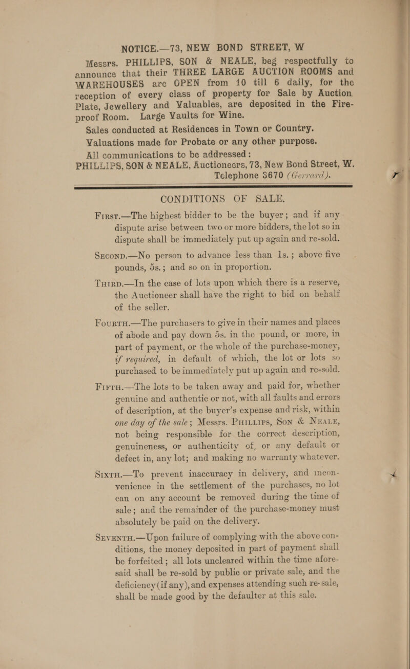 NOTICE.—738, NEW BOND STREET, W Messrs. PHILLIPS, SON &amp; NEALE, beg respectfully to announce that their THREE LARGE AUCTION ROOMS and WAREHOUSES are OPEN from 10 till 6 daily, for the reception of every class of property for Sale by Auction, Plate, Jewellery and Valuables, are deposited in the Fire- proof Room. Large Vaults for Wine. Sales conducted at Residences in Town or Country. Valuations made for Probate or any other purpose. All communications to be addressed : Telephone 8670 (Gerrurd). RECREATE ERE EE” SRI ESET ME TE RS LD TEL SE CONDITIONS OF SALE. First.—The highest bidder to be the buyer; and if any dispute arise between two or more bidders, the lot so in dispute shall be immediately put up again and re-sold.  Szconp.—No person to advance less than 1s. ; above five pounds, 5s.; and so on in proportion. Tutrp.—In the case of lots upon which there is a reserve, the Auctioneer shall have the right to bid on behalf of the seller. Fourrn.—The purchasers to give in their names and places of abode and pay down 6s. in the pound, or more, in part of payment, or the whole of the purchase-money, if required, in default of which, the lot or lots so purchased to be immediately put up again and re-sold. Firru.—tThe lots to be taken away and paid for, whether genuine and authentic or not, with all faults and errors of description, at the buyer’s expense and risk, within one day of the sale; Messrs. Puttiirs, Son &amp; Nears, not being responsible for the correct description, genuineness, or authenticity of, or any default or defect in, any lot; and making no warranty whatever. Sixru.—To prevent inaccuracy in delivery, and incon- venience in the settlement of the purchases, no lot can on any account be removed during the time of sale; and the remainder of the purchase-money must absolutely be paid on the delivery. Srventu.—Upon failure of complying with the above con- ditions, the money deposited in part of payment shall be forfeited ; all lots uncleared within the time afore- said shall be re-sold by public or private sale, and the deficiency (if any), and expenses attending such re- sale, shall be made good by the defaulter at this sale.   