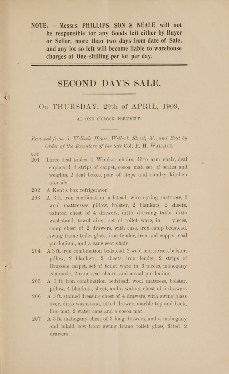 be responsible for any Goods left either by Buyer or Seller, more than two days from date of Sale, and any lot so left will become liable to warehouse charges of One-shilling per lot per day.   SECOND DAY’S SALE.   AT ONE O'CLOCK PRECISELY. LOT 201 204 bo om ~J Order of the Executors of the late Col. R. H. WALLACE. Three deal tables, 4 Windsor chairs, ditto arm chair, deal cupboard, 3 strips of carpet, cocoa mat, set of scales and weights, 2 deal boxes, pair of steps, and sundry kitchen utensils A Kent’s box refrigerator A 3ft. iron combination bedstead, wire spring mattress, 2 wool mattresses, pillow, bolster, 2 blankets, 2 sheets, painted chest of 4 drawers, ditto dressing table, ditto washstand, towel airer, set of toilet ware, in pieces, eamp chest of 2 drawers, with case, iron camp bedstead, .swing frame toilet glass, iron fender, iron and copper coal purdonium, and a cane seat chair A 3 ft. iron combination bedstead, 2 wool mattresses, bolster, pillow, 2 blankets, 2 sheets, iron fender, 2 strips of Brussels carpet, set of toilet ware in 6 pieces, mahogany commode, 2 cane seat chairs, and a coal purdonium A 3 ft. iron combination bedstead, wool mattress, bolster, pillow, 4 blankets, sheet, and a walnut chest of 5 drawers A 3 ft. stained dressing chest of 4 drawers, with swing glass over, ditto washstand, fitted drawer, marble top and back, lino mat, 2 water cans and a cocoa mat A 3 ft. mahogany chest of 5 long drawers, and a mahogany and inlaid bow-front swing frame toilet glass, fitted 2 drawers