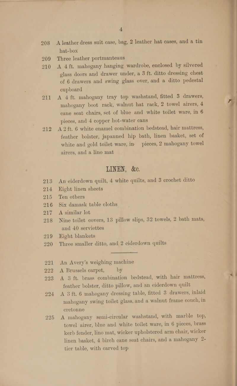 211 + A leather dress suit case, bag, 2 leather hat cases, and a tin hat-box Three leather portmanteaus glass doors and drawer under, a 3 ft. ditto dressing chest cupboard A 4 ft. mahogany tray top washstand, fitted 3 drawers, mahogany boot rack, walnut hat rack, 2 towel airers, 4 cane seat chairs, set of blue and white toilet ware, in 6 pieces, and 4 copper hot-water cans A 2 ft. 6 white enamel combination bedstead, hair mattress, feather bolster, japanned hip bath, linen basket, set of white and gold toilet ware, in: pieces, 2 mahogany towel airers, and a lino mat LINEN, &amp;e. An eiderdown quilt, 4 white quilts, and 3 crochet ditto Eight linen sheets Ten others Six damask table cloths A similar lot Nine toilet covers, 13 pillow slips, 32 towels, 2 bath mats, and 40 serviettes Eight blankets Three smaller ditto, and 2 eiderdown quilts  An Avery’s weighing machine A Brussels carpet, by feather bolster, ditto pillow, and an eiderdown quilt A 3 ft. 6 mahogany dressing table, fitted 3 drawers, inlaid mahogany swing toilet glass, and a walnut frame couch, in cretonne A mahogany semi-circular washstand, with marble top, towel airer, blue and white toilet ware, in 6 pieces, brass kerb fender, lino mat, wicker upholstered arm chair, wicker linen basket, 4 birch cane seat chairs, and a mahogany 2- tier table, with carved top    