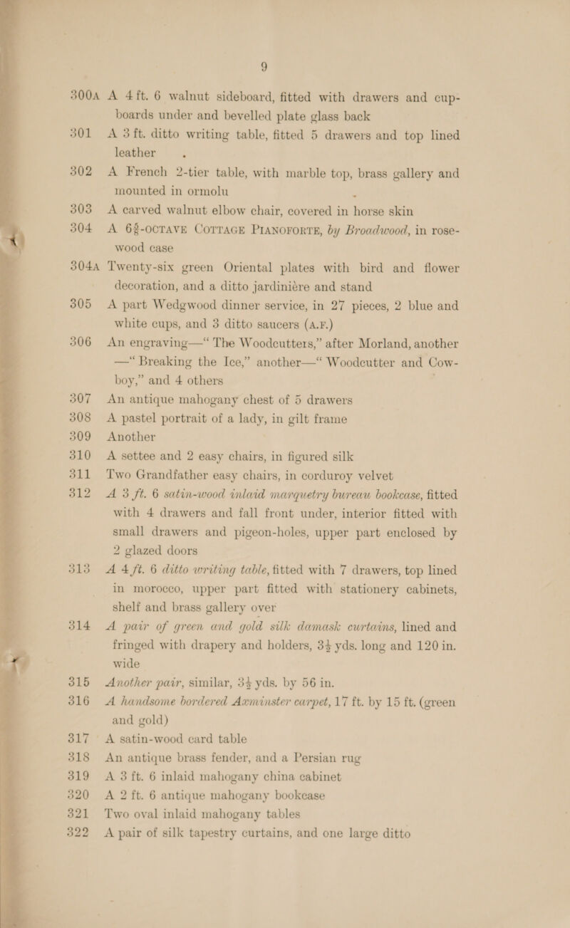  301 &lt;A 3ft. ditto writing table, fitted 5 drawers and top lined 302 A French 2-tier table, with marble top, brass gallery and mounted in ormolu ‘ 303 A carved walnut elbow chair, covered in horse skin 304 &lt;A 6%-ocravE CorraGEe PrAnorortE, by Broadwood, in rose- wood case 3044 Twenty-six green Oriental plates with bird and flower decoration, and a ditto jardiniére and stand 305 A part Wedgwood dinner service, in 27 pieces, 2 blue and white cups, and 3 ditto saucers (A.F.) 306 An engraving—“ The Woodcutters,” after Morland, another —“ Breaking the Ice,” another—“ Woodcutter and Cow- boy,” and 4 others 307 An antique mahogany chest of 5 drawers 308 &lt;A pastel portrait of a lady, in gilt frame 310 A settee and 2 easy chairs, in figured silk 311 Two Grandfather easy chairs, in corduroy velvet 312 A 3 ft. 6 satin-wood inlaid marquetry bureau bookcase, fitted with 4 drawers and fall front under, interior fitted with small drawers and pigeon-holes, upper part enclosed by 2 glazed doors 313 A4 ft. 6 ditto writing table, fitted with 7 drawers, top lined in morocco, upper part fitted with stationery cabinets, shelf and brass gallery over 314 A pair of green and gold sulk damask cwrtains, lined and fringed with drapery and holders, 33 yds. long and 120 in. wide 315 Another pair, similar, 34 yds. by 56 in. 316 A handsome bordered Axminster carpet, 17 ft. by 15 ft. (green and gold) 317 A satin-wood card table 318 An antique brass fender, and a Persian rug 319 A 3 ft. 6 inlaid mahogany china cabinet 320 A 2 ft. 6 antique mahogany bookcase 321 Two oval inlaid mahogany tables 322 &lt;A pair of silk tapestry curtains, and one large ditto