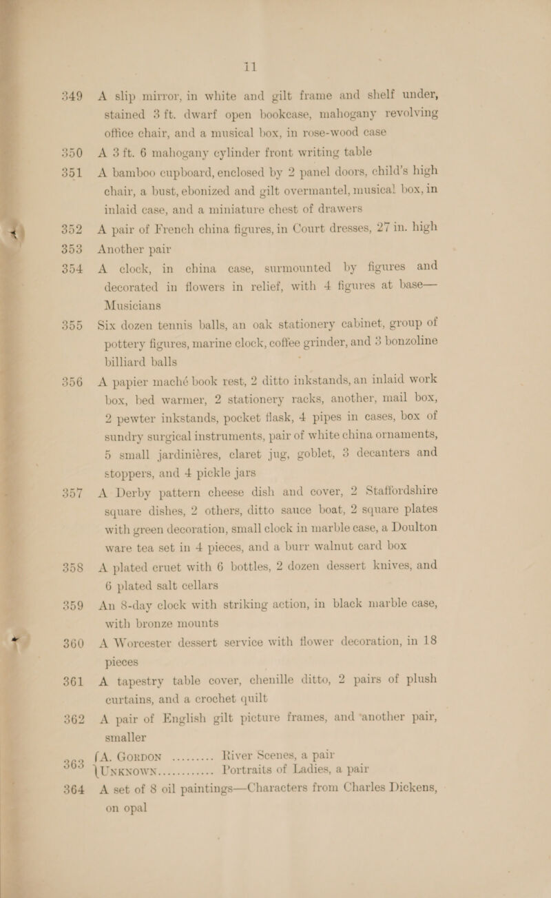  349 350 351 352 3593 354 356 357 360 361 362 363 564 il A slip mirror, in white and gilt frame and shelf under, stained 3 ft. dwarf open bookcase, mahogany revolving office chair, and a musical box, in rose-wood case A 3 ft. 6 mahogany cylinder front writing table A bamboo cupboard, enclosed by 2 panel doors, child’s high chair, a bust, ebonized and gilt overmantel, musical box, in inlaid case, and a miniature chest of drawers A pair of French china figures, in Court dresses, 27 in. high Another pair A clock, in china case, surmounted by figures and decorated in flowers in relief, with 4 figures at base— Musicians pottery figures, marine clock, coffee grinder, and 3 bonzoline billiard balls ; A papier maché book rest, 2 ditto inkstands, an inlaid work box, bed warmer, 2 stationery racks, another, mail box, 2 pewter inkstands, pocket flask, 4 pipes in cases, box of sundry surgical instruments, pair of white china ornaments, 5 small jardiniéres, claret jug, goblet, 3 decanters and stoppers, and 4 pickle jars A Derby pattern cheese dish and cover, 2 Staffordshire square dishes, 2 others, ditto sauce boat, 2 square plates with green decoration, small clock in marble ease, a Doulton ware tea set in 4 pieces, and a burr walnut card box A plated ecruet with 6 bottles, 2 dozen dessert knives, and 6 plated salt cellars An 8-day clock with striking action, in black marble case, with bronze mounts A Worcester dessert service with flower decoration, in 18 pieces A tapestry table cover, chenille ditto, 2 pairs of plush curtains, and a crochet quilt A pair of English gilt picture frames, and ‘another pair, | smaller (A. GORDON ......... River Scenes, a pair (UNKNOWN............ Portraits of Ladies, a pair A set of 8 oil paintings—Characters from Charles Dickens, on opal