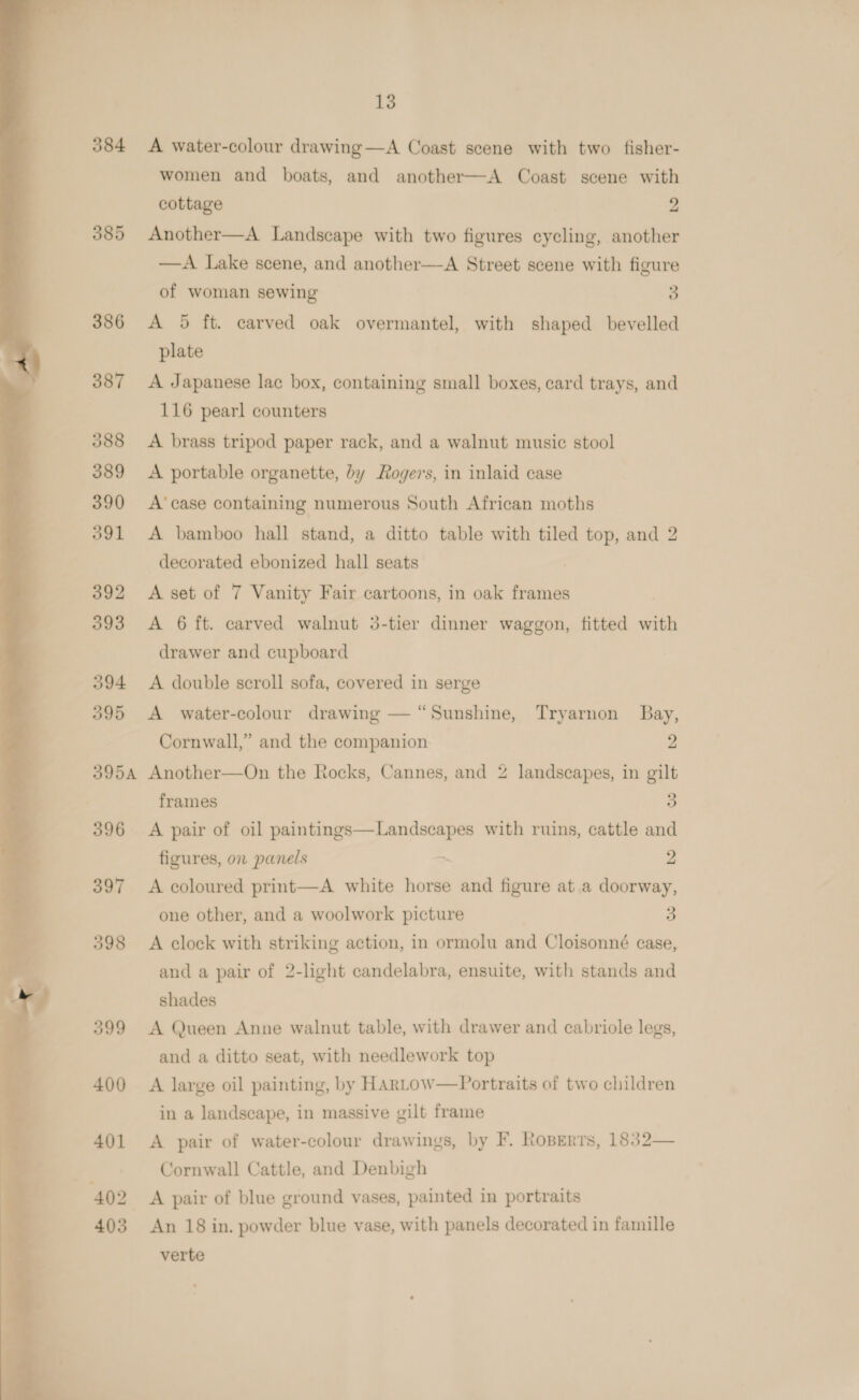  384 385 386 387 388 389 390 391 392 393 394 395 395A 396 397 398 399 400 401 402 403 13 A water-colour drawing—A Coast scene with two fisher- women and boats, and another—A Coast scene with cottage 2 Another—A Landscape with two figures cycling, another —A Lake scene, and another—A Street scene with figure of woman sewing 3 A 5 ft. carved oak overmantel, with shaped bevelled plate A Japanese lac box, containing small boxes, card trays, and 116 pearl counters A brass tripod paper rack, and a walnut music stool A portable organette, by Rogers, in inlaid case A’ case containing numerous South African moths A bamboo hall stand, a ditto table with tiled top, and 2 decorated ebonized hall seats A set of 7 Vanity Fair cartoons, in oak frames A 6 ft. carved walnut 3-tier dinner waggon, fitted with drawer and cupboard A double scroll sofa, covered in serge A water-colour drawing — “Sunshine, Tryarnon Bay, Cornwall,” and the companion 2 Another—On the Rocks, Cannes, and 2 landscapes, in gilt frames 5) A pair of oil paintings—Landscapes with ruins, cattle and figures, on panels ~ 2 A coloured print—A white horse and figure at a doorway, one other, and a woolwork picture 3 A clock with striking action, in ormolu and Cloisonné case, and a pair of 2-light candelabra, ensuite, with stands and shades A Queen Anne walnut table, with drawer and cabriole legs, and a ditto seat, with needlework top A large oil painting, by HARLow—Portraits of two children in a landscape, in massive gilt frame A pair of water-colour drawings, by F. Roberts, 1832— Cornwall Cattle, and Denbigh A pair of blue ground vases, painted in portraits An 18 in. powder blue vase, with panels decorated in famille verte